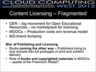 Content Licensing – Fragmented
• OER – big movement for Open Educational
  Resources – no marketplace for licensing
• MOOCs -- Production costs w/o revenue model
• BIG brand dumping

Blur of Publishing and Licensing
• Books coming the other way – Publishers trying to
  lock schools into full packages of print and content
  delivery
• Role of books and copyrighted materials in MOOCs
  – upside of the Freemium Model?
 