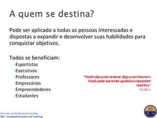 Pode ser aplicado a todas as pessoas interessadas e dispostas a expandir e desenvolver suas habilidades para conquistar objetivos. Todos se beneficiam:  Esportistas Executivos Professores Empresários Empreendedores Estudantes "Você não pode ensinar algo a um homem. Você pode somente ajudá-lo a descobrir sozinho." Galileu 