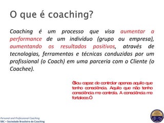Coaching é um processo que visa  aumentar a performance  de um indivíduo (grupo ou empresa),  aumentando os resultados positivos , através de tecnologias, ferramentas e técnicas conduzidas por um profissional (o Coach) em uma parceria com o Cliente (o Coachee). “ Sou capaz de controlar apenas aquilo que tenho consciência. Aquilo que não tenho consciência me controla. A consciência me fortalece.” 