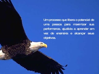 Um processo que libera o potencial de uma pessoa para maximizar sua performance, ajudá-la a aprender em vez de ensiná-la e alcançar seus objetivos. 