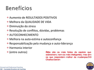 Aumento de RESULTADOS POSITIVOS Melhora da QUALIDADE DE VIDA Diminuição do stress Resolução de conflitos, dúvidas, problemas AUTOCONHECIMENTO Melhora na auto-estima e autoconfiança Responsabilização pela mudança e auto-liderança Harmonia interior (entre outros) “ Não são os mais fortes da espécie que sobrevivem, nem os mais inteligentes, mas sim os que respondem melhor às mudanças.” – Charles Darwin 