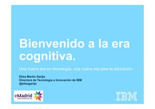 Elisa Martin Garijo
Directora de Tecnologia e Innovación de IBM
@elisagarijo
Bienvenido a la era
cognitiva.
Una nueva era en tecnología, una nueva era para la educación.
 