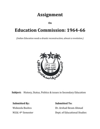 Assignment
On
Education Commission: 1964-66
(Indian Education needs a drastic reconstruction, almost a revolution.)
Subject: History, Status, Politics & issues in Secondary Education
Submitted By: Submitted To:
Waheeda Bushra Dr. Arshad Ikram Ahmad
M.Ed. 4th Semester Dept. of Educational Studies
 