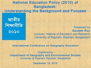 National Education Policy (2010) of
Bangladesh:
Understanding the Background and Focuses
Presented by
Goutam Roy
Lecturer, Institute of Education and Research
University of Rajshahi, Rajshahi, Bangladesh
International Conference on Geography Education
Organized by
Department of Geography and Environmental Studies
University of Rajshahi, Rajshahi, Bangladesh
September 12, 2015
 