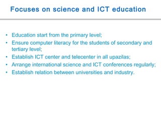 Focuses on science and ICT education
• Education start from the primary level;
• Ensure computer literacy for the students of secondary and
tertiary level;
• Establish ICT center and telecenter in all upazilas;
• Arrange international science and ICT conferences regularly;
• Establish relation between universities and industry.
 