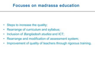 Focuses on madrassa education
• Steps to increase the quality;
• Rearrange of curriculum and syllabus;
• Inclusion of Bangladesh studies and ICT;
• Rearrange and modification of assessment system;
• Improvement of quality of teachers through rigorous training.
 