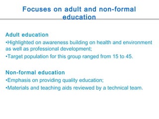 Focuses on adult and non-formal
education
Adult education
•Highlighted on awareness building on health and environment
as well as professional development;
•Target population for this group ranged from 15 to 45.
Non-formal education
•Emphasis on providing quality education;
•Materials and teaching aids reviewed by a technical team.
 