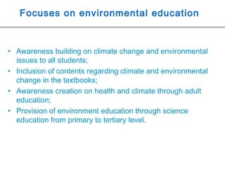 Focuses on environmental education
• Awareness building on climate change and environmental
issues to all students;
• Inclusion of contents regarding climate and environmental
change in the textbooks;
• Awareness creation on health and climate through adult
education;
• Provision of environment education through science
education from primary to tertiary level.
 