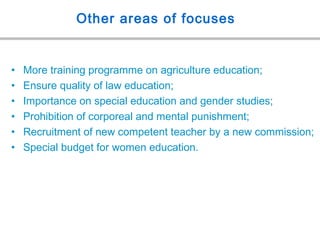 Other areas of focuses
• More training programme on agriculture education;
• Ensure quality of law education;
• Importance on special education and gender studies;
• Prohibition of corporeal and mental punishment;
• Recruitment of new competent teacher by a new commission;
• Special budget for women education.
 