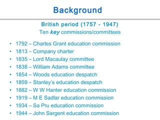 Background
British period (1757 - 1947)
Ten key commissions/committees
• 1792 – Charles Grant education commission
• 1813 – Company charter
• 1835 – Lord Macaulay committee
• 1838 – William Adams committee
• 1854 – Woods education despatch
• 1859 – Stanley’s education despatch
• 1882 – W W Hanter education commission
• 1919 – M E Sadlar education commission
• 1934 – Sa Pru education commission
• 1944 – John Sargent education commission
 
