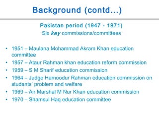 Background (contd...)
Pakistan period (1947 - 1971)
Six key commissions/committees
• 1951 – Maulana Mohammad Akram Khan education
committee
• 1957 – Ataur Rahman khan education reform commission
• 1959 – S M Sharif education commission
• 1964 – Judge Hamoodur Rahman education commission on
students’ problem and welfare
• 1969 – Air Marshal M Nur Khan education commission
• 1970 – Shamsul Haq education committee
 