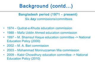 Background (contd...)
Bangladesh period (1971 - present)
Six key commissions/committees
• 1974 – Qudrat-e-Khuda education commission
• 1988 – Mafiz Uddin Ahmed education commission
• 1997 – M. Shamsul Haque education committee -> National
Education Policy (2000)
• 2002 – M. A. Bari commission
• 2003 – Mohammad Moniruzzaman Mia commission
• 2009 – Kabir Chowdhury education committee -> National
Education Policy (2010)
 