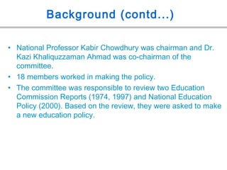 Background (contd...)
• National Professor Kabir Chowdhury was chairman and Dr.
Kazi Khaliquzzaman Ahmad was co-chairman of the
committee.
• 18 members worked in making the policy.
• The committee was responsible to review two Education
Commission Reports (1974, 1997) and National Education
Policy (2000). Based on the review, they were asked to make
a new education policy.
 