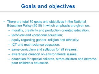 Goals and objectives
• There are total 30 goals and objectives in the National
Education Policy (2010) in which emphasis are given on:
– morality, creativity and production oriented education;
– technical and vocational education;
– equity regarding gender, religion and ethnicity;
– ICT and math-science education;
– same curriculum and syllabus for all streams;
– awareness creation on environmental issues;
– education for special children, street-children and extreme-
poor children’s education.
 