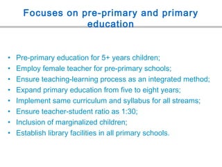Focuses on pre-primary and primary
education
• Pre-primary education for 5+ years children;
• Employ female teacher for pre-primary schools;
• Ensure teaching-learning process as an integrated method;
• Expand primary education from five to eight years;
• Implement same curriculum and syllabus for all streams;
• Ensure teacher-student ratio as 1:30;
• Inclusion of marginalized children;
• Establish library facilities in all primary schools.
 