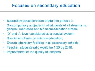 Focuses on secondary education
• Secondary education from grade 9 to grade 12;
• Six compulsory subjects for all students of all streams i.e.
general, madrassa and technical education stream;
• ‘O’ and ‘A’ level considered as a special system;
• Special emphasis on science education;
• Ensure laboratory facilities in all secondary schools;
• Teacher: students ratio would be 1:30 by 2018;
• Improvement of the quality of teachers.
 