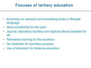 Focuses of tertiary education
• Emphasis on research and translating books in Bengali
language;
• More scholarship for the poor;
• Journal, laboratory facilities and digitized library facilities for
all;
• Refreshers training for the teachers;
• No institution for business purpose;
• Use of television for distance education.
 