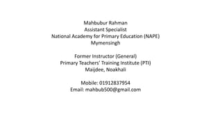 Mahbubur Rahman
Assistant Specialist
National Academy for Primary Education (NAPE)
Mymensingh
Former Instructor (General)
Primary Teachers’ Training Institute (PTI)
Maijdee, Noakhali
Mobile: 01912837954
Email: mahbub500@gmail.com
 