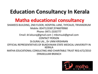 Education Consultancy In Kerala
Matha educational consultancy
SHAMEES BUILDING, 2ND FLOOR, HOSPITAL LANE, THYCAUD, TRIVANDRUM
Mobile: 8547123387,9746078960
Phone: 0471-2335777
Email: dr.lalsuraj@gmail.com | mbsmuuk@gmail.com
CONTACT PERSON
Dr.SURAJ LAL , Dr UNNI KRISHNAN
OFFICIAL REPRESENTATIVES OF BUKOVINIAN STATE MEDICAL UNIVERSITY IN
KERALA
MATHA EDUCATIONAL CONSULTING AND CHARITABLE TRUST REG-672/2010
ERNAKULAM BRANCH
 