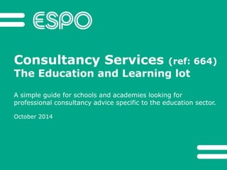 Consultancy Services (ref: 664) 
The Education and Learning lot 
A simple guide for schools and academies looking for 
professional consultancy advice specific to the education sector. 
October 2014 
 