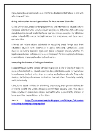 individualised approach results in well-informed judgements that are in line with
who they really are.
Giving Information about Opportunities for International Education
Global universities, cross-border programmes, and international education have
increased potential while simultaneously posing new difficulties. When thinking
about studying abroad, students should examine the prerequisites for obtaining
a visa, cultural differences, the legitimacy of the programme, and their career
opportunities.
Families can receive crucial assistance in navigating these foreign seas from
education advisors with experience in global schooling. Consultants assist
students in making decisions that open doors to foreign futures, whether it's
locating prestigious colleges overseas, getting ready for international admission
examinations, or comprehending cultural norms.
Increasing the Success of College Admissions
Support throughout the college admissions process is one of the most frequent
reasons families look for education advice. Consultants are crucial for everything
from choosing the best universities to creating application materials. They assist
students in finding educational institutions that suit them financially, socially,
and intellectually.
Consultants assist students in effectively showcasing their genuine talents by
providing insight into what admissions committees actually seek. This advice
frequently lowers expensive errors or oversights while increasing the chances of
being admitted to prestigious universities.
Source: https://boardmemberroles.blogspot.com/2026/01/education-
consulting-managing-changing.html
 