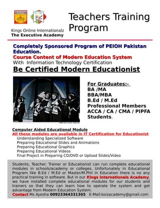 Teachers TrainingTeachers Training
ProgramProgram
Completely Sponsored Program of PEIOH PakistanCompletely Sponsored Program of PEIOH Pakistan
Education.Education.
Course Content of Modern Education SystemCourse Content of Modern Education System
With Information Technology Certification
Be Certified Modern EducationistBe Certified Modern Educationist
Computer Aided Educational Module
All these modules are available in IT Certification for Educationist
Understanding Specialized Software
Preparing Educational Slides and Animations
Preparing Educational Graphics
Preparing Educational Videos
Final Project in Preparing CD/DVD or Upload Slides/Video
Students, Teacher. Trainer or Educationist can run complete educational
modules in schools/academy or colleges. Unfortunately in Educational
Program like B.Ed / M.Ed or Master/M.Phil in Education there is no any
practical training in software. But in our Kings Internationals AcademyKings Internationals Academy,
we have installed complete educational modules for our students and
trainers so that they can learn how to operate the system and get
advantage from Modern Education System.
ContactContact Ms Ayesha 00923364331365 E-Mail:koizacademy@gmail.com
For Graduates:-
BA /MA
BBA/MBA
B.Ed / M.Ed
Professional Members
ACCA / CA / CMA / PIPFA
Students.
Kings Online Internationalz
The Executive Academy
 