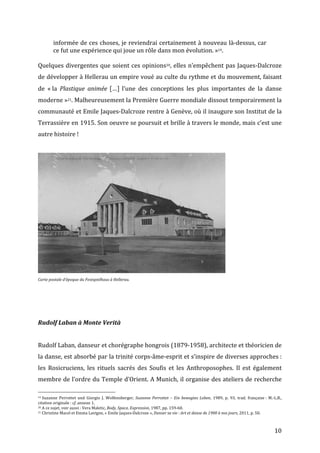   10	
  
informée	
  de	
  ces	
  choses,	
  je	
  reviendrai	
  certainement	
  à	
  nouveau	
  là-­‐dessus,	
  car	
  
ce	
  fut	
  une	
  expérience	
  qui	
  joue	
  un	
  rôle	
  dans	
  mon	
  évolution.	
  »19.	
  
	
  
Quelques	
  divergentes	
  que	
  soient	
  ces	
  opinions20,	
  elles	
  n’empêchent	
  pas	
  Jaques-­‐Dalcroze	
  
de	
  développer	
  à	
  Hellerau	
  un	
  empire	
  voué	
  au	
  culte	
  du	
  rythme	
  et	
  du	
  mouvement,	
  faisant	
  
de	
   «	
  la	
   Plastique	
   animée	
   […]	
   l’une	
   des	
   conceptions	
   les	
   plus	
   importantes	
   de	
   la	
   danse	
  
moderne	
  »21.	
  Malheureusement	
  la	
  Première	
  Guerre	
  mondiale	
  dissout	
  temporairement	
  la	
  
communauté	
  et	
  Emile	
  Jaques-­‐Dalcroze	
  rentre	
  à	
  Genève,	
  où	
  il	
  inaugure	
  son	
  Institut	
  de	
  la	
  
Terrassière	
  en	
  1915.	
  Son	
  oeuvre	
  se	
  poursuit	
  et	
  brille	
  à	
  travers	
  le	
  monde,	
  mais	
  c’est	
  une	
  
autre	
  histoire	
  !	
  
	
  
	
  
Carte	
  postale	
  d’époque	
  du	
  Festspielhaus	
  à	
  Hellerau.	
  
	
  
	
  
	
  
Rudolf	
  Laban	
  à	
  Monte	
  Verità	
  
	
  
Rudolf	
  Laban,	
  danseur	
  et	
  chorégraphe	
  hongrois	
  (1879-­‐1958),	
  architecte	
  et	
  théoricien	
  de	
  
la	
  danse,	
  est	
  absorbé	
  par	
  la	
  trinité	
  corps-­‐âme-­‐esprit	
  et	
  s’inspire	
  de	
  diverses	
  approches	
  :	
  
les	
   Rosicruciens,	
   les	
   rituels	
   sacrés	
   des	
   Soufis	
   et	
   les	
   Anthroposophes.	
   Il	
   est	
   également	
  
membre	
  de	
  l’ordre	
  du	
  Temple	
  d’Orient.	
  A	
  Munich,	
  il	
  organise	
  des	
  ateliers	
  de	
  recherche	
  
	
  	
  	
  	
  	
  	
  	
  	
  	
  	
  	
  	
  	
  	
  	
  	
  	
  	
  	
  	
  	
  	
  	
  	
  	
  	
  	
  	
  	
  	
  	
  	
  	
  	
  	
  	
  	
  	
  	
  	
  	
  	
  	
  	
  	
  	
  	
  	
  	
  	
  	
  	
  	
  	
  	
  	
  
19	
  Suzanne	
   Perrottet	
   und	
   Giorgio	
   J.	
   Wolfensberger,	
   Suzanne	
   Perrottet	
   –	
   Ein	
   bewegtes	
   Leben,	
   1989,	
   p.	
   93,	
   trad.	
   française	
  :	
   M.-­‐L.B.,	
  
citation	
  originale	
  :	
  cf.	
  annexe	
  1.	
  
20	
  A	
  ce	
  sujet,	
  voir	
  aussi	
  :	
  Vera	
  Maletic,	
  Body,	
  Space,	
  Expression,	
  1987,	
  pp.	
  159-­‐60.	
  
21	
  Christine	
  Macel	
  et	
  Emma	
  Lavigne,	
  «	
  Emile	
  Jaques-­‐Dalcroze	
  »,	
  Danser	
  sa	
  vie	
  :	
  Art	
  et	
  danse	
  de	
  1900	
  à	
  nos	
  jours,	
  2011,	
  p.	
  50.	
  
 
