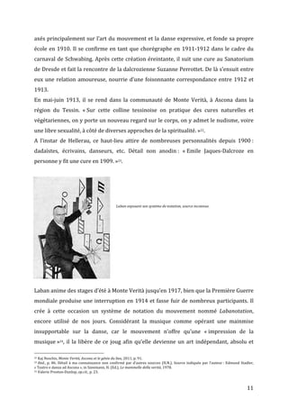   11	
  
axés	
  principalement	
  sur	
  l’art	
  du	
  mouvement	
  et	
  la	
  danse	
  expressive,	
  et	
  fonde	
  sa	
  propre	
  
école	
  en	
  1910.	
  Il	
  se	
  confirme	
  en	
  tant	
  que	
  chorégraphe	
  en	
  1911-­‐1912	
  dans	
  le	
  cadre	
  du	
  
carnaval	
  de	
  Schwabing.	
  Après	
  cette	
  création	
  éreintante,	
  il	
  suit	
  une	
  cure	
  au	
  Sanatorium	
  
de	
  Dresde	
  et	
  fait	
  la	
  rencontre	
  de	
  la	
  dalcrozienne	
  Suzanne	
  Perrottet.	
  De	
  là	
  s’ensuit	
  entre	
  
eux	
  une	
  relation	
  amoureuse,	
  nourrie	
  d’une	
  foisonnante	
  correspondance	
  entre	
  1912	
  et	
  
1913.	
  
En	
   mai-­‐juin	
   1913,	
   il	
   se	
   rend	
   dans	
   la	
   communauté	
   de	
   Monte	
   Verità,	
   à	
   Ascona	
   dans	
   la	
  
région	
   du	
   Tessin.	
   «	
  Sur	
   cette	
   colline	
   tessinoise	
   on	
   pratique	
   des	
   cures	
   naturelles	
   et	
  
végétariennes,	
  on	
  y	
  porte	
  un	
  nouveau	
  regard	
  sur	
  le	
  corps,	
  on	
  y	
  admet	
  le	
  nudisme,	
  voire	
  
une	
  libre	
  sexualité,	
  à	
  côté	
  de	
  diverses	
  approches	
  de	
  la	
  spiritualité.	
  »22.	
  	
  
A	
   l’instar	
   de	
   Hellerau,	
   ce	
   haut-­‐lieu	
   attire	
   de	
   nombreuses	
   personnalités	
   depuis	
   1900	
  :	
  
dadaïstes,	
   écrivains,	
   danseurs,	
   etc.	
   Détail	
   non	
   anodin	
  :	
   «	
  Emile	
   Jaques-­‐Dalcroze	
   en	
  
personne	
  y	
  fit	
  une	
  cure	
  en	
  1909.	
  »23.	
  	
  
	
  
	
  
	
  
	
  
	
  
	
  
	
  
	
  
	
  
	
  
	
  
	
  
Laban	
  anime	
  des	
  stages	
  d’été	
  à	
  Monte	
  Verità	
  jusqu’en	
  1917,	
  bien	
  que	
  la	
  Première	
  Guerre	
  
mondiale	
  produise	
  une	
  interruption	
  en	
  1914	
  et	
  fasse	
  fuir	
  de	
  nombreux	
  participants.	
  Il	
  
crée	
   à	
   cette	
   occasion	
   un	
   système	
   de	
   notation	
   du	
   mouvement	
   nommé	
   Labanotation,	
  
encore	
   utilisé	
   de	
   nos	
   jours.	
   Considérant	
   la	
   musique	
   comme	
   opérant	
   une	
   mainmise	
  
insupportable	
   sur	
   la	
   danse,	
   car	
   le	
   mouvement	
   n’offre	
   qu’une	
   «	
  impression	
   de	
   la	
  
musique	
  »24,	
  il	
  la	
  libère	
  de	
  ce	
  joug	
  afin	
  qu’elle	
  devienne	
  un	
  art	
  indépendant,	
  absolu	
  et	
  
	
  	
  	
  	
  	
  	
  	
  	
  	
  	
  	
  	
  	
  	
  	
  	
  	
  	
  	
  	
  	
  	
  	
  	
  	
  	
  	
  	
  	
  	
  	
  	
  	
  	
  	
  	
  	
  	
  	
  	
  	
  	
  	
  	
  	
  	
  	
  	
  	
  	
  	
  	
  	
  	
  	
  	
  
22	
  Kaj	
  Noschis,	
  Monte	
  Verità,	
  Ascona	
  et	
  le	
  génie	
  du	
  lieu,	
  2011,	
  p.	
  91.	
  
23	
  Ibid.,	
  p.	
  86.	
  Détail	
  à	
  ma	
  connaissance	
  non	
  confirmé	
  par	
  d’autres	
  sources	
  (H.N.).	
  Source	
  indiquée	
  par	
  l’auteur	
  :	
  Edmund	
  Stadler,	
  
«	
  Teatro	
  e	
  danza	
  ad	
  Ascona	
  »,	
  in	
  Szeemann,	
  H.	
  (Ed.),	
  Le	
  mammelle	
  della	
  verità,	
  1978.	
  
24	
  Valerie	
  Preston-­‐Dunlop,	
  op.cit.,	
  p.	
  23.	
  
	
  
Laban	
  exposant	
  son	
  système	
  de	
  notation,	
  source	
  inconnue.	
  
	
  
 