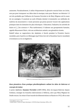   12	
  
autonome.	
  Paradoxalement,	
  il	
  utilise	
  fréquemment	
  le	
  glossaire	
  musical	
  dans	
  ses	
  écrits,	
  
non	
  pas	
  pour	
  transposer	
  ses	
  idées	
  dans	
  la	
  musique,	
  mais	
  pour	
  illustrer	
  ses	
  théories25.	
  Il	
  
est	
  très	
  probable	
  que	
  l’influence	
  de	
  Suzanne	
  Perrottet	
  et	
  de	
  Mary	
  Wigman	
  soit	
  la	
  cause	
  
de	
  ces	
  analogies.	
  Il	
  construit	
  un	
  cycle	
  d’études	
  destiné	
  à	
  transmettre	
  ses	
  méthodes	
  de	
  
maîtrise	
  du	
  mouvement	
  à	
  «	
  toute	
  personne	
  qui	
  pense	
  pouvoir	
  trouver	
  des	
  applications	
  
pratiques	
  dans	
  les	
  domaines	
  les	
  plus	
  éclectiques	
  :	
  l’éducation,	
  l’industrie,	
  les	
  activités	
  de	
  
loisirs	
  et	
  […]	
  les	
  sciences	
  »26.	
  Plus	
  tardivement,	
  il	
  s’adonne	
  aux	
  groupements	
  humains,	
  
appelés	
  Mouvement	
  Choirs,	
  	
  tels	
  une	
  architecture	
  animée,	
  une	
  géométrie	
  vivante.	
  	
  
Rudolf	
   Laban	
   se	
   rapprochera	
   des	
   dadaïstes	
   à	
   Zurich	
   pendant	
   la	
   Première	
   Guerre	
  
mondiale,	
  puis	
  il	
  partira	
  en	
  Allemagne	
  (qu’il	
  fuira	
  lors	
  de	
  la	
  Deuxième	
  Guerre	
  mondiale)	
  
et	
  terminera	
  sa	
  vie	
  en	
  Angleterre.	
  
	
  
	
  
Laban	
  et	
  sa	
  communauté	
  à	
  Monte	
  Verità,	
  source	
  inconnue.	
  
	
  
Deux	
   pionnières	
   d’une	
   pratique	
   pluridisciplinaire	
   mêlant	
   les	
   idées	
   de	
   Dalcroze	
   et	
  
concepts	
  de	
  Laban	
  
A	
   peine	
   diplômée,	
   Suzanne	
   Perrottet	
   (1889-­‐1983),	
   élève	
   de	
   Jaques-­‐Dalcroze	
   depuis	
  
l’enfance,	
  enseigne	
  les	
  branches	
  dalcroziennes	
  à	
  Hellerau,	
  alors	
  que	
  Mary	
  Wigman	
  les	
  
étudie	
  encore.	
  Au	
  retour	
  d’une	
  tournée	
  de	
  démonstrations	
  en	
  Russie	
  en	
  1912,	
  elle	
  se	
  met	
  
	
  	
  	
  	
  	
  	
  	
  	
  	
  	
  	
  	
  	
  	
  	
  	
  	
  	
  	
  	
  	
  	
  	
  	
  	
  	
  	
  	
  	
  	
  	
  	
  	
  	
  	
  	
  	
  	
  	
  	
  	
  	
  	
  	
  	
  	
  	
  	
  	
  	
  	
  	
  	
  	
  	
  	
  
25	
  Vera	
  Maletic,	
  op.cit.,	
  p.	
  159.	
  
26	
  Rudolf	
  Laban,	
  «	
  Vision	
  de	
  l’espace	
  dynamique	
  »	
  (1938-­‐50),	
  Espace	
  Dynamique,	
  2003,	
  p.	
  224.	
  
 