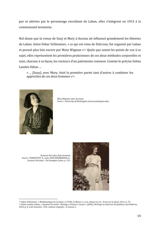   14	
  
pur	
   et	
   attirées	
   par	
   le	
   personnage	
   envoûtant	
   de	
   Laban,	
   elles	
   s’intègrent	
   en	
   1913	
   à	
   la	
  
communauté	
  tessinoise.	
  
	
  
Nul	
  doute	
  que	
  la	
  venue	
  de	
  Suzy	
  et	
  Mary	
  à	
  Ascona	
  ait	
  influencé	
  grandement	
  les	
  théories	
  
de	
  Laban.	
  Selon	
  Oskar	
  Schlemmer,	
  «	
  ce	
  qui	
  est	
  venu	
  de	
  Dalcroze,	
  fut	
  organisé	
  par	
  Laban	
  
et	
  poussé	
  plus	
  loin	
  encore	
  par	
  Mary	
  Wigman	
  »33.	
  Quels	
  que	
  soient	
  les	
  points	
  de	
  vue	
  à	
  ce	
  
sujet,	
  elles	
  représentent	
  les	
  premières	
  praticiennes	
  de	
  ces	
  deux	
  méthodes	
  corporelles	
  et	
  
sont,	
  chacune	
  à	
  sa	
  façon,	
  les	
  vecteurs	
  d’un	
  patrimoine	
  commun.	
  Comme	
  le	
  précise	
  Selma	
  
Landen	
  Odom	
  …	
  	
  
«	
  …	
  [Suzy],	
  avec	
  Mary,	
  était	
  la	
  première	
  parmi	
  tant	
  d’autres	
  à	
  combiner	
  les	
  
approches	
  de	
  ces	
  deux	
  hommes	
  »34.	
  
	
  
	
  
	
  
	
  
	
  
	
  
	
  	
  	
  	
  	
  	
  	
  	
  	
  	
  	
  	
  	
  	
  	
  	
  	
  	
  	
  	
  	
  	
  	
  	
  	
  	
  	
  	
  	
  	
  	
  	
  	
  	
  	
  	
  	
  	
  	
  	
  	
  	
  	
  	
  	
  	
  	
  	
  	
  	
  	
  	
  	
  	
  	
  	
  
33	
  Oskar	
  Schlemmer,	
  «	
  Mathématique	
  de	
  la	
  danse	
  »	
  (1978),	
  in	
  Macel,	
  C.,	
  et	
  al.,	
  Danser	
  sa	
  vie	
  :	
  Ecrits	
  sur	
  la	
  danse,	
  2011,	
  p.	
  74.	
  
34	
  Selma	
  Landen	
  Odom,	
  «	
  Suzanne	
  Perrottet	
  :	
  Writing	
  a	
  Teacher’s	
  Career	
  »	
  (2002),	
  Writings	
  on	
  Dalcroze	
  Eurhythmics	
  and	
  Hellerau,	
  
2010,	
  p.	
  6,	
  trad.	
  française	
  :	
  H.N.,	
  citation	
  originale	
  :	
  cf.	
  annexe	
  1.	
  
Mary	
  Wigman,	
  date	
  inconnue	
  
Source	
  :	
  University	
  of	
  Washington	
  (www.washington.edu)	
  
Suzanne	
  Perrottet,	
  date	
  inconnue	
  
Source	
  :	
  PERROTTET,	
  S.,	
  und	
  J.	
  WOLFENSBERGER,	
  G.,	
  
Suzanne	
  Perrottet	
  –	
  Ein	
  bewegtes	
  Leben,	
  p.	
  124.	
  
 