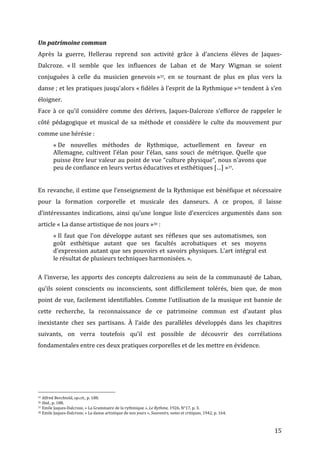   15	
  
Un	
  patrimoine	
  commun	
  
Après	
   la	
   guerre,	
   Hellerau	
   reprend	
   son	
   activité	
   grâce	
   à	
   d’anciens	
   élèves	
   de	
   Jaques-­‐
Dalcroze.	
   «	
  Il	
   semble	
   que	
   les	
   influences	
   de	
   Laban	
   et	
   de	
   Mary	
   Wigman	
   se	
   soient	
  
conjuguées	
   à	
   celle	
   du	
   musicien	
   genevois	
  »35,	
   en	
   se	
   tournant	
   de	
   plus	
   en	
   plus	
   vers	
   la	
  
danse	
  ;	
  et	
  les	
  pratiques	
  jusqu’alors	
  «	
  fidèles	
  à	
  l’esprit	
  de	
  la	
  Rythmique	
  »36	
  tendent	
  à	
  s’en	
  
éloigner.	
  
Face	
  à	
  ce	
  qu’il	
  considère	
  comme	
  des	
  dérives,	
  Jaques-­‐Dalcroze	
  s’efforce	
  de	
  rappeler	
  le	
  
côté	
   pédagogique	
   et	
   musical	
   de	
   sa	
   méthode	
   et	
   considère	
   le	
   culte	
   du	
   mouvement	
   pur	
  
comme	
  une	
  hérésie	
  :	
  
«	
  De	
   nouvelles	
   méthodes	
   de	
   Rythmique,	
   actuellement	
   en	
   faveur	
   en	
  
Allemagne,	
   cultivent	
   l’élan	
   pour	
   l’élan,	
   sans	
   souci	
   de	
   métrique.	
   Quelle	
   que	
  
puisse	
  être	
  leur	
  valeur	
  au	
  point	
  de	
  vue	
  “culture	
  physique“,	
  nous	
  n’avons	
  que	
  
peu	
  de	
  confiance	
  en	
  leurs	
  vertus	
  éducatives	
  et	
  esthétiques	
  […]	
  »37.	
  	
  
	
  
	
  
En	
  revanche,	
  il	
  estime	
  que	
  l’enseignement	
  de	
  la	
  Rythmique	
  est	
  bénéfique	
  et	
  nécessaire	
  
pour	
   la	
   formation	
   corporelle	
   et	
   musicale	
   des	
   danseurs.	
   A	
   ce	
   propos,	
   il	
   laisse	
  
d’intéressantes	
  indications,	
  ainsi	
  qu’une	
  longue	
  liste	
  d’exercices	
  argumentés	
  dans	
  son	
  
article	
  «	
  La	
  danse	
  artistique	
  de	
  nos	
  jours	
  »38	
  :	
  
«	
  Il	
   faut	
   que	
   l’on	
   développe	
   autant	
   ses	
   réflexes	
   que	
   ses	
   automatismes,	
   son	
  
goût	
   esthétique	
   autant	
   que	
   ses	
   facultés	
   acrobatiques	
   et	
   ses	
   moyens	
  
d’expression	
  autant	
  que	
  ses	
  pouvoirs	
  et	
  savoirs	
  physiques.	
  L’art	
  intégral	
  est	
  
le	
  résultat	
  de	
  plusieurs	
  techniques	
  harmonisées.	
  ».	
  	
  
	
  
A	
  l’inverse,	
  les	
  apports	
  des	
  concepts	
  dalcroziens	
  au	
  sein	
  de	
  la	
  communauté	
  de	
  Laban,	
  
qu’ils	
   soient	
   conscients	
   ou	
   inconscients,	
   sont	
   difficilement	
   tolérés,	
   bien	
   que,	
   de	
   mon	
  
point	
  de	
  vue,	
  facilement	
  identifiables.	
  Comme	
  l’utilisation	
  de	
  la	
  musique	
  est	
  bannie	
  de	
  
cette	
   recherche,	
   la	
   reconnaissance	
   de	
   ce	
   patrimoine	
   commun	
   est	
   d’autant	
   plus	
  
inexistante	
   chez	
   ses	
   partisans.	
   À	
   l’aide	
   des	
   parallèles	
   développés	
   dans	
   les	
   chapitres	
  
suivants,	
   on	
   verra	
   toutefois	
   qu’il	
   est	
   possible	
   de	
   découvrir	
   des	
   corrélations	
  
fondamentales	
  entre	
  ces	
  deux	
  pratiques	
  corporelles	
  et	
  de	
  les	
  mettre	
  en	
  évidence.	
  
	
  
	
  
	
  
	
  	
  	
  	
  	
  	
  	
  	
  	
  	
  	
  	
  	
  	
  	
  	
  	
  	
  	
  	
  	
  	
  	
  	
  	
  	
  	
  	
  	
  	
  	
  	
  	
  	
  	
  	
  	
  	
  	
  	
  	
  	
  	
  	
  	
  	
  	
  	
  	
  	
  	
  	
  	
  	
  	
  	
  
35	
  Alfred	
  Berchtold,	
  op.cit.,	
  p.	
  188.	
  
36	
  Ibid.,	
  p.	
  188.	
  
37	
  Emile	
  Jaques-­‐Dalcroze,	
  «	
  La	
  Grammaire	
  de	
  la	
  rythmique	
  »,	
  Le	
  Rythme,	
  1926,	
  N°17,	
  p.	
  3.	
  
38	
  Emile	
  Jaques-­‐Dalcroze,	
  «	
  La	
  danse	
  artistique	
  de	
  nos	
  jours	
  »,	
  Souvenirs,	
  notes	
  et	
  critiques,	
  1942,	
  p.	
  164.	
  
 