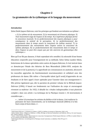   16	
  
Chapitre	
  2	
  
La	
  grammaire	
  de	
  la	
  rythmique	
  et	
  le	
  langage	
  du	
  mouvement	
  
	
  
	
  
Introduction	
  
Selon	
  Emile	
  Jaques-­‐Dalcroze,	
  voici	
  les	
  principes	
  qui	
  fondent	
  son	
  initiation	
  au	
  rythme1	
  :	
  	
  
«	
  1)	
  Le	
  rythme	
  est	
  du	
  mouvement.	
  2)	
  Le	
  mouvement	
  est	
  d'essence	
  physique.	
  3)	
  
Tout	
  mouvement	
  exige	
  de	
  l'espace	
  et	
  du	
  temps.	
  4)	
  L'expérience	
  physique	
  forme	
  
la	
  conscience	
  musicale.	
   5)	
   Le	
  perfectionnement	
  des	
  moyens	
  physiques	
  a	
  pour	
  
conséquence	
   la	
   netteté	
   de	
   la	
   perception.	
   6)	
   Le	
   perfectionnement	
   des	
  
mouvements	
   dans	
   le	
   temps	
   assure	
   la	
   conscience	
   du	
   rythme	
   musical.	
   7)	
   Le	
  
perfectionnement	
   des	
   mouvements	
   dans	
   l'espace	
   assure	
   la	
   conscience	
   du	
  
rythme	
   plastique.	
   8)	
   Le	
   perfectionnement	
   des	
   mouvements	
   dans	
   le	
   temps	
   et	
  
dans	
   l'espace	
   ne	
   peut	
   être	
   acquis	
   que	
   par	
   des	
   exercices	
   de	
   gymnastique	
   dite	
  
rythmique.	
  »	
  
	
  
Bien	
  qu’il	
  ne	
  fût	
  pas	
  danseur,	
  il	
  était	
  cependant	
  très	
  sensible	
  à	
  la	
  nécessité	
  d’une	
  bonne	
  
éducation	
   corporelle	
   pour	
   l’enseignement	
   de	
   sa	
   méthode.	
   Selon	
   Selma	
   Landen	
   Odom,	
  
historienne	
  de	
  la	
  danse	
  spécialiste	
  entre	
  autres	
  de	
  Jaques-­‐Dalcroze,	
  il	
  s’est	
  instruit	
  dans	
  
ce	
   domaine	
  par	
   l’étude	
   des	
   théories	
   de	
   Bess	
   Mesendieck	
   (1866-­‐1959,	
   analyste	
   du	
  
mouvement	
  et	
  de	
  la	
  posture),	
  il	
  a	
  approfondi	
  ses	
  connaissances	
  en	
  anatomie,	
  découvert	
  
les	
   nouvelles	
   approches	
   du	
   fonctionnement	
   neuromusculaire	
   et	
   collaboré	
   avec	
   des	
  
professeurs	
  de	
  danse.	
  Elle	
  relève	
  «	
  l’incroyable	
  talent	
  [qu’il	
  avait]	
  d’apprendre	
  de	
  ses	
  
étudiants	
  et	
  de	
  faire	
  appel	
  à	
  leurs	
  aptitudes	
  pour	
  l’assister	
  dans	
  son	
  enseignement	
  »2.	
  
Elle	
  précise	
  également	
  que,	
  dès	
  la	
  parution	
  du	
  premier	
  volume	
  de	
  la	
  Méthode	
  Jaques-­‐
Dalcroze	
   (1906),	
   il	
   basait	
   ses	
   fondements	
   sur	
   l’utilisation	
   du	
   corps	
   et	
   encourageait	
  
vivement	
  sa	
  maîtrise3.	
  En	
  1922,	
  il	
  détaille	
  les	
  «	
  études	
  indispensables	
  à	
  tout	
  plasticien	
  
complet	
  »	
  dans	
  son	
  article	
  «	
  La	
  technique	
  de	
  la	
  Plastique	
  vivante	
  »4.	
  Et	
  inversement,	
  il	
  
considère	
  que	
  …	
  	
  
«	
  …	
  initier	
  à	
  la	
  musique	
  les	
  artistes	
  du	
  théâtre	
  et	
  de	
  la	
  danse,	
  c’est	
  renforcer	
  la	
  
puissance	
  de	
  leurs	
  mouvements,	
  car	
  la	
  technique	
  musicale	
  [libère]	
  à	
  la	
  fois	
  
leurs	
  corps	
  et	
  leurs	
  âmes.	
  »5.	
  
	
  	
  	
  	
  	
  	
  	
  	
  	
  	
  	
  	
  	
  	
  	
  	
  	
  	
  	
  	
  	
  	
  	
  	
  	
  	
  	
  	
  	
  	
  	
  	
  	
  	
  	
  	
  	
  	
  	
  	
  	
  	
  	
  	
  	
  	
  	
  	
  	
  	
  	
  	
  	
  	
  	
  	
  
1	
  Emile	
  Jaques-­‐Dalcroze,	
  «	
  L’initiation	
  au	
  rythme	
  »	
  (1907),	
  Le	
  Rythme,	
  la	
  musique	
  et	
  l’éducation,	
  1965,	
  p.	
  40.	
  
2	
  Selma	
  Landen	
  Odom,	
  «	
  Wigman	
  at	
  Hellerau	
  »	
  (1986),	
  Writings	
  on	
  Dalcroze	
  Eurhythmics	
  and	
  Hellerau,	
  2010,	
  p.	
  43,	
  trad.	
  française	
  :	
  
H.N.,	
  citation	
  originale	
  :	
  cf.	
  annexe	
  1.	
  
3	
  Source	
  :	
  Selma	
  Landen	
  Odom,	
  «	
  Mouvements	
  du	
  corps	
  dans	
  l’enseignement	
  d’Emile	
  Jaques-­‐Dalcroze	
  »	
  (1990),	
  in	
  Landen	
  Odom,	
  S.,	
  
et.	
  al.,	
  La	
  Danse	
  art	
  du	
  XXe	
  siècle,	
  1990,	
  p.	
  131.	
  
4	
  Emile	
  Jaques-­‐Dalcroze,	
  «	
  La	
  technique	
  de	
  la	
  ‘Plastique	
  vivante’	
  (extraits)	
  »,	
  Le	
  Rythme,	
  1922,	
  N°9,	
  pp.	
  5-­‐7.	
  
5	
  Ibid.,	
  p.	
  9.	
  
 