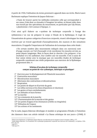   17	
  
A	
  partir	
  de	
  1926,	
  l’utilisation	
  du	
  terme	
  grammaire	
  apparaît	
  dans	
  ses	
  écrits.	
  Marie-­‐Laure	
  
Bachmann	
  explique	
  l’intention	
  de	
  Jaques-­‐Dalcroze	
  :	
  	
  
«	
  Faute	
  de	
  trouver	
  parmi	
  les	
  méthodes	
  existantes	
  celle	
  qui	
  correspondait	
  à	
  
ses	
  vœux,	
  il	
  dut	
  donc	
  se	
  résoudre	
  à	
  l’imaginer	
  lui-­‐même,	
  se	
  faisant	
  aider	
  dans	
  
son	
  travail	
  par	
  des	
  spécialistes	
  du	
  mouvement,	
  en	
  particulier	
  par	
  Lily	
  Braun,	
  
«	
  plasticienne	
  »	
  fort	
  connue	
  à	
  l’époque.	
  »6.	
  	
  
	
  
C’est	
   ainsi	
   qu’il	
   élabore	
   un	
   «	
  système	
   de	
   technique	
   corporelle	
   à	
   l’usage	
   des	
  
rythmiciens	
  »7	
  en	
   vue	
   de	
   préparer	
   le	
   corps	
   à	
   l’étude	
   de	
   la	
   Rythmique.	
   Il	
   s’agit	
   de	
  
l’énumération	
  de	
  quinze	
  catégories	
  d’exercices	
  corporels,	
  visant	
  à	
  développer	
  les	
  images	
  
motrices	
   par	
   un	
   travail	
   approfondi	
   d’assouplissement,	
   des	
   nuances	
   et	
   des	
   sensations	
  
musculaires.	
  Il	
  rappelle	
  l’importance	
  de	
  l’utilisation	
  de	
  la	
  musique	
  dans	
  cette	
  étude	
  :	
  
«	
  Un	
   certain	
   nombre	
   [des	
   mouvements	
   indiqués	
   dans	
   ces	
   exercices]	
   sont	
  
d’usage	
  courant,	
  car	
  l’art	
  d’assouplir	
  et	
  de	
  coordonner	
  les	
  muscles	
  est	
  mis	
  au	
  
point	
  depuis	
  longtemps.	
  Mais	
  la	
  façon	
  dont	
  je	
  cherche	
  à	
  les	
  préparer,	
  à	
  les	
  
enchaîner	
  et	
  à	
  les	
  rythmiser,	
  leur	
  confère	
  une	
  vie	
  nouvelle.	
  C’est	
  à	
  cause	
  de	
  
leur	
   union	
   intime	
   avec	
   la	
   musique	
   que	
   ces	
   nouvelles	
   études	
   de	
   technique	
  
corporelle	
  constituent	
  une	
  réelle	
  préparation	
  aux	
  exercices	
  de	
  la	
  Rythmique	
  
proprement	
  dite.	
  »8.	
  
	
  
Schéma	
  d’un	
  plan	
  de	
  technique	
  corporelle	
  	
  
conçue	
  au	
  point	
  de	
  vue	
  rythmique,	
  métrique	
  et	
  plastique9	
  
	
  
1° Exercices	
  pour	
  le	
  développement	
  de	
  l’Elasticité	
  musculaire	
  
2° Contraction	
  musculaire	
  
3° Décontraction	
  musculaire	
  
4° Alternance	
  des	
  contractions	
  et	
  décontractions	
  
5° Respiration	
  
6° Les	
  points	
  de	
  départ	
  et	
  d’arrivée	
  du	
  geste	
  
7° Les	
  influx	
  nerveux	
  et	
  les	
  élans	
  (Impulsions	
  et	
  réactions)	
  
8° Les	
  gestes	
  et	
  leurs	
  enchaînements	
  
9° Les	
  attitudes	
  et	
  leurs	
  formes	
  
10°	
  La	
  marche	
  
11°	
  Les	
  ornements	
  de	
  la	
  marche	
  
12°	
  L’harmonisation	
  de	
  la	
  marche	
  et	
  des	
  gestes	
  
13°	
  Les	
  points	
  d’appui	
  et	
  les	
  résistances	
  (réelles	
  ou	
  imaginées)	
  
14°	
  Utilisation	
  de	
  l’espace	
  
15°	
  Les	
  actions	
  et	
  les	
  sentiments	
  
	
  
Par	
  la	
  suite,	
  Jaques-­‐Dalcroze	
  développe	
  et	
  module	
  ce	
  programme	
  d’études	
  à	
  l’intention	
  
des	
   danseurs	
   dans	
   son	
   article	
   intitulé	
   «	
  La	
   Danse	
   artistique	
   de	
   nos	
   jours	
  »	
   (1948).	
   Il	
  
	
  	
  	
  	
  	
  	
  	
  	
  	
  	
  	
  	
  	
  	
  	
  	
  	
  	
  	
  	
  	
  	
  	
  	
  	
  	
  	
  	
  	
  	
  	
  	
  	
  	
  	
  	
  	
  	
  	
  	
  	
  	
  	
  	
  	
  	
  	
  	
  	
  	
  	
  	
  	
  	
  	
  	
  
6	
  Marie-­‐Laure	
  Bachmann,	
  La	
  Rythmique	
  Jaques-­‐Dalcroze,	
  une	
  éducation	
  par	
  la	
  musique	
  et	
  pour	
  la	
  musique,	
  1984,	
  p.	
  177.	
  
7	
  Emile	
  Jaques-­‐Dalcroze,	
  «	
  La	
  Grammaire	
  de	
  la	
  rythmique	
  (préparation	
  corporelle	
  aux	
  exercices	
  de	
  la	
  méthode)	
  »,	
  Le	
  Rythme,	
  1926,	
  
N°17,	
  pp.	
  2-­‐9.	
  
8	
  Ibid.,	
  p.	
  5.	
  
9	
  Ibid.,	
  pp.	
  6-­‐9.	
  
 