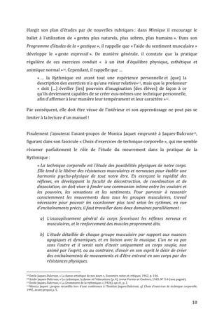   18	
  
élargit	
   son	
   plan	
   d’études	
   par	
   de	
   nouvelles	
   rubriques	
  :	
   dans	
   Mimique	
   il	
   encourage	
   le	
  
ballet	
   à	
   l’utilisation	
   de	
   «	
  gestes	
   plus	
   naturels,	
   plus	
   sobres,	
   plus	
   humains	
  ».	
   Dans	
   son	
  
Programme	
  d’études	
  de	
  la	
  «	
  gestique	
  »,	
  il	
  rappelle	
  que	
  «	
  l’aide	
  du	
  sentiment	
  musculaire	
  »	
  
développe	
   le	
   «	
  geste	
   expressif	
  ».	
   De	
   manière	
   générale,	
   il	
   constate	
   que	
   la	
   pratique	
  
régulière	
   de	
   ces	
   exercices	
   conduit	
   «	
  	
   à	
   un	
   état	
   d’équilibre	
   physique,	
   esthétique	
   et	
  
animique	
  normal	
  »10.	
  Cependant,	
  il	
  rappelle	
  que	
  …	
  
«	
  …	
   la	
   Rythmique	
   est	
   avant	
   tout	
   une	
   expérience	
   personnelle	
  et	
   [que]	
   la	
  
description	
  des	
  exercices	
  n’a	
  qu’une	
  valeur	
  relative»11,	
  mais	
  que	
  le	
  professeur	
  
«	
   doit	
   […]	
   éveiller	
   [les]	
   pouvoirs	
   d’imagination	
   [des	
   élèves]	
   de	
   façon	
   à	
   ce	
  
qu’ils	
  deviennent	
  capables	
  de	
  se	
  créer	
  eux-­‐mêmes	
  une	
  technique	
  personnelle,	
  
afin	
  d’affirmer	
  à	
  leur	
  manière	
  leur	
  tempérament	
  et	
  leur	
  caractère	
  »12.	
  	
  
	
  
Par	
  conséquent,	
  elle	
  doit	
  être	
  vécue	
  de	
  l’intérieur	
  et	
  son	
  apprentissage	
  ne	
  peut	
  pas	
  se	
  
limiter	
  à	
  la	
  lecture	
  d’un	
  manuel	
  !	
  
	
  
Finalement	
   j’ajouterai	
   l’avant-­‐propos	
   de	
   Monica	
   Jaquet	
   emprunté	
   à	
   Jaques-­‐Dalcroze13,	
  
figurant	
  dans	
  son	
  fascicule	
  «	
  Choix	
  d’exercices	
  de	
  technique	
  corporelle	
  »,	
  qui	
  me	
  semble	
  
résumer	
   parfaitement	
   le	
   rôle	
   de	
   l’étude	
   du	
   mouvement	
   dans	
   la	
   pratique	
   de	
   la	
  
Rythmique	
  :	
  
«	
  La	
  technique	
  corporelle	
  est	
  l’étude	
  des	
  possibilités	
  physiques	
  de	
  notre	
  corps.	
  
Elle	
  tend	
  à	
  le	
  libérer	
  des	
  résistances	
  musculaires	
  et	
  nerveuses	
  pour	
  établir	
  une	
  
harmonie	
   psycho-­‐physique	
   de	
   tout	
   notre	
   être.	
   En	
   exerçant	
   la	
   rapidité	
   des	
  
réflexes,	
   en	
   développant	
   la	
   faculté	
   de	
   décontraction,	
   de	
   coordination	
   et	
   de	
  
dissociation,	
  on	
  doit	
  viser	
  à	
  fonder	
  une	
  communion	
  intime	
  entre	
  les	
  vouloirs	
  et	
  
les	
   pouvoirs,	
   les	
   sensations	
   et	
   les	
   sentiments.	
   Pour	
   parvenir	
   à	
   ressentir	
  
consciemment	
   les	
   mouvements	
   dans	
   tous	
   les	
   groupes	
   musculaires,	
   travail	
  
nécessaire	
   pour	
   pouvoir	
   les	
   coordonner	
   plus	
   tard	
   selon	
   les	
   rythmes,	
   en	
   vue	
  
d’enchaînements	
  précis,	
  il	
  faut	
  travailler	
  dans	
  deux	
  domaines	
  parallèlement	
  :	
  
	
  
a) L’assouplissement	
   général	
   du	
   corps	
   favorisant	
   les	
   réflexes	
   nerveux	
   et	
  
musculaires,	
  et	
  le	
  renforcement	
  des	
  muscles	
  proprement	
  dits.	
  
	
  
b) L’étude	
  détaillée	
  de	
  chaque	
  groupe	
  musculaire	
  par	
  rapport	
  aux	
  nuances	
  
agogiques	
   et	
   dynamiques,	
   et	
   en	
   liaison	
   avec	
   la	
   musique.	
   L’un	
   ne	
   va	
   pas	
  
sans	
   l’autre	
   et	
   il	
   serait	
   vain	
   d’avoir	
   uniquement	
   un	
   corps	
   souple,	
   non	
  
animé	
  par	
  l’esprit,	
  ou	
  au	
  contraire,	
  d’avoir	
  en	
  son	
  esprit	
  le	
  désir	
  de	
  créer	
  
des	
  enchaînements	
  de	
  mouvements	
  et	
  d’être	
  entravé	
  en	
  son	
  corps	
  par	
  des	
  
résistances	
  physiques.	
  
	
  	
  	
  	
  	
  	
  	
  	
  	
  	
  	
  	
  	
  	
  	
  	
  	
  	
  	
  	
  	
  	
  	
  	
  	
  	
  	
  	
  	
  	
  	
  	
  	
  	
  	
  	
  	
  	
  	
  	
  	
  	
  	
  	
  	
  	
  	
  	
  	
  	
  	
  	
  	
  	
  	
  	
  
10	
  Emile	
  Jaques-­‐Dalcroze,	
  «	
  La	
  danse	
  artistique	
  de	
  nos	
  jours	
  »,	
  Souvenirs,	
  notes	
  et	
  critiques,	
  1942,	
  p.	
  144.	
  
11	
  Emile	
  Jaques-­‐Dalcroze,	
  «	
  La	
  rythmique,	
  la	
  danse	
  et	
  l’éducation»	
  (p.	
  4),	
  revue	
  Formes	
  et	
  Couleurs,	
  1945,	
  N°	
  5-­‐6	
  (non	
  paginé).	
  
12	
  Emile	
  Jaques-­‐Dalcroze,	
  «	
  La	
  Grammaire	
  de	
  la	
  rythmique	
  »	
  (1926),	
  op.cit.,	
  p.	
  2.	
  
13	
  Monica	
  Jaquet	
  :	
  propos	
  recueillis	
  lors	
  d’une	
  conférence	
  à	
  l’Institut	
  Jaques-­‐Dalcroze,	
  cf.	
  Choix	
  d’exercices	
  de	
  technique	
  corporelle,	
  
1995,	
  avant-­‐propos	
  p.	
  5.	
  
 