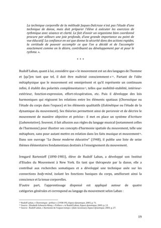   19	
  
	
  
La	
  technique	
  corporelle	
  de	
  la	
  méthode	
  Jaques-­‐Dalcroze	
  n’est	
  pas	
  l’étude	
  d’une	
  
technique	
   de	
   danse,	
   mais	
   doit	
   préparer	
   l’élève	
   à	
   exécuter	
   les	
   exercices	
   de	
  
rythmique	
  avec	
  aisance	
  et	
  clarté.	
  Le	
  fait	
  d’avoir	
  un	
  organisme	
  bien	
  coordonné	
  
procure	
  par	
  ailleurs	
  une	
  joie	
  profonde,	
  d’une	
  grande	
  importance	
  au	
  point	
  de	
  
vue	
  éducatif.	
  La	
  confiance	
  en	
  soi	
  que	
  donne	
  la	
  sécurité	
  dans	
  des	
  actions	
  rapides,	
  
la	
   certitude	
   de	
   pouvoir	
   accomplir	
   ce	
   que	
   l’on	
   a	
   décidé	
   et	
   de	
   l’accomplir	
  
exactement	
  comme	
  on	
  le	
  désire,	
  contribuent	
  au	
  développement	
  par	
  et	
  pour	
  le	
  
rythme.	
  ».	
  
	
  
*	
  	
  *	
  	
  *	
  
	
  
Rudolf	
  Laban,	
  quant	
  à	
  lui,	
  considère	
  que	
  «	
  le	
  mouvement	
  est	
  un	
  des	
  langages	
  de	
  l’homme	
  
et	
   [qu’]en	
   tant	
   que	
   tel,	
   il	
   doit	
   être	
   maîtrisé	
   consciemment	
  »14 .	
   Partant	
   de	
   l’idée	
  
métaphysique	
   que	
   le	
   mouvement	
   est	
   omniprésent	
   et	
   qu’il	
   représente	
   un	
   continuum	
  
infini,	
  il	
  établit	
  des	
  polarités	
  complémentaires15,	
  telles	
  que	
  mobilité-­‐stabilité,	
  intérieur-­‐
extérieur,	
   fonction-­‐expression,	
   effort-­‐récupération,	
   etc.	
   Puis	
   il	
   développe	
   des	
   lois	
  
harmoniques	
   qui	
   régissent	
   les	
   relations	
   entre	
   les	
   éléments	
   spatiaux	
   (Choreutique	
   ou	
  
l’étude	
  du	
  corps	
  dans	
  l’espace)	
  et	
  les	
  éléments	
  qualitatifs	
  (Eukinétique	
  ou	
  l’étude	
  de	
  la	
  
dynamique	
  du	
  mouvement).	
  Ses	
  théories	
  permettent	
  ainsi	
  de	
  percevoir	
  et	
  de	
  décrire	
  le	
  
mouvement	
   de	
   manière	
   objective	
   et	
   précise	
  :	
   il	
   met	
   en	
   place	
   un	
   système	
   d’écriture	
  
(Labanotation).	
  Souvent,	
  il	
  fait	
  allusion	
  aux	
  règles	
  du	
  langage	
  musical	
  (notamment	
  celles	
  
de	
  l’harmonie)	
  pour	
  illustrer	
  ses	
  concepts	
  d’harmonie	
  spatiale	
  du	
  mouvement,	
  telle	
  une	
  
métaphore,	
  sans	
  pour	
  autant	
  mettre	
  en	
  relation	
  dans	
  les	
  faits	
  musique	
  et	
  mouvement16.	
  
Dans	
   son	
   ouvrage	
   “La	
   Danse	
   moderne	
   éducative”	
   (1948),	
   il	
   publie	
   une	
   liste	
   de	
   seize	
  
thèmes	
  élémentaires	
  fondamentaux	
  destinés	
  à	
  l’enseignement	
  du	
  mouvement.	
  	
  
	
  
Irmgard	
   Bartenieff	
   (1890-­‐1981),	
   élève	
   de	
   Rudolf	
   Laban,	
   a	
   développé	
   son	
   Institut	
  
d’Etudes	
   du	
   Mouvement	
   à	
   New	
   York.	
   En	
   tant	
   que	
   thérapeute	
   par	
   la	
   danse,	
   elle	
   a	
  
contribué	
   aux	
   recherches	
   somatiques	
   et	
   a	
   développé	
   une	
   technique	
   axée	
   sur	
   les	
  
connections	
   body-­‐mind,	
   isolant	
   les	
   fonctions	
   basiques	
   du	
   corps,	
   améliorant	
   ainsi	
   la	
  
conscience	
  et	
  la	
  tenue	
  corporelles.	
  
D’autre	
   part,	
   l’apprentissage	
   dispensé	
   est	
   appliqué	
   autour	
   de	
   quatre	
  
catégories	
  générales	
  et	
  correspond	
  au	
  langage	
  du	
  mouvement	
  selon	
  Laban	
  :	
  
	
  	
  	
  	
  	
  	
  	
  	
  	
  	
  	
  	
  	
  	
  	
  	
  	
  	
  	
  	
  	
  	
  	
  	
  	
  	
  	
  	
  	
  	
  	
  	
  	
  	
  	
  	
  	
  	
  	
  	
  	
  	
  	
  	
  	
  	
  	
  	
  	
  	
  	
  	
  	
  	
  	
  	
  
14	
  Rudolf	
  Laban,	
  «	
  Choreutique	
  :	
  préface	
  »	
  (1938-­‐39),	
  Espace	
  dynamique,	
  2003,	
  p.	
  71.	
  
15	
  Source	
  :	
  Elisabeth	
  Schwartz-­‐Rémy,	
  «	
  Préface	
  »,	
  in	
  Rudolf	
  Laban,	
  Espace	
  dynamique,	
  2003,	
  p.	
  13.	
  	
  
16	
  Source	
  :	
  Rudolf	
  Laban,	
  «	
  Harmonie	
  de	
  l’espace-­‐temps	
  »	
  (date	
  inconnue),	
  Espace	
  dynamique,	
  2003,	
  p.	
  27.	
  
 
