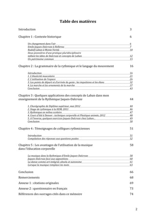   2	
  
Table	
  des	
  matières	
  
	
  
Introduction	
   	
   	
   	
   	
   	
   	
   	
   	
   	
   	
   3	
  
	
  
Chapitre	
  1	
  :	
  Contexte	
  historique	
   	
   	
   	
   	
   	
   	
   	
   6	
  
	
  
	
   Un	
  changement	
  dans	
  l’air	
  	
   	
   	
   	
   	
   	
   	
   	
   6	
  
	
   Emile	
  Jaques-­‐Dalcroze	
  à	
  Hellerau	
  	
   	
   	
   	
   	
   	
   	
   7	
  
	
   Rudolf	
  Laban	
  à	
  Monte	
  Verità	
   	
   	
   	
   	
   	
   	
   	
   10	
  
	
   Deux	
  pionnières	
  d’une	
  pratique	
  pluridisciplinaire	
  	
  
	
   mêlant	
  les	
  idées	
  de	
  Dalcroze	
  et	
  concepts	
  de	
  Laban	
   	
   	
   	
   	
   	
   12	
  
	
   Un	
  patrimoine	
  commun	
   	
   	
   	
   	
   	
   	
   	
   	
   15	
  
	
  
Chapitre	
  2	
  :	
  La	
  grammaire	
  de	
  la	
  rythmique	
  et	
  le	
  langage	
  du	
  mouvement	
   	
   16	
  
	
  
	
   Introduction	
   	
   	
   	
   	
   	
   	
   	
   	
   	
   16	
  
1.	
  L’élasticité	
  musculaire	
   	
   	
   	
   	
   	
   	
   	
   	
   21	
  
2.	
  L’utilisation	
  de	
  l’espace	
  	
   	
   	
   	
   	
   	
   	
   	
   26	
  	
  
3.	
  Les	
  points	
  de	
  départ	
  et	
  d’arrivée	
  du	
  geste	
  ;	
  les	
  impulsions	
  et	
  les	
  élans	
   	
   	
   32	
  
4.	
  La	
  marche	
  et	
  les	
  ornements	
  de	
  la	
  marche	
   	
   	
   	
   	
   	
   37	
  
Conclusion	
   	
   	
   	
   	
   	
   	
   	
   	
   	
   43	
  
	
  
Chapitre	
  3	
  :	
  Quelques	
  applications	
  des	
  concepts	
  de	
  Laban	
  dans	
  mon	
  	
  
enseignement	
  de	
  la	
  Rythmique	
  Jaques-­‐Dalcroze	
  	
   	
   	
   	
   	
   44	
  
	
  
1.	
  Chorégraphie	
  de	
  Diplôme	
  supérieur,	
  mai	
  2012	
   	
   	
   	
   	
   	
   44	
  
2.	
  Stage	
  de	
  rythmique	
  à	
  la	
  HEM,	
  2011	
   	
   	
   	
   	
   	
   	
   46	
  
3.	
  Rythmique	
  en	
  milieu	
  scolaire	
   	
   	
   	
   	
   	
   	
   	
   47	
  	
  
4.	
  Cours	
  d’été	
  à	
  Denver	
  :	
  technique	
  corporelle	
  et	
  Plastique	
  animée,	
  2012	
   	
   	
   48	
  
5.	
  A	
  l’inverse,	
  quelques	
  exercices	
  Jaques-­‐Dalcroze	
  chez	
  Laban…	
   	
   	
   	
   49	
  
Conclusion	
   	
   	
   	
   	
   	
   	
   	
   	
   	
   50	
  
	
  
Chapitre	
  4	
  :	
  Témoignages	
  de	
  collègues	
  rythmiciennes	
   	
   	
   	
   	
   51	
  
	
  
	
   Introduction	
   	
   	
   	
   	
   	
   	
   	
   	
   	
   51	
  
	
   Compilation	
  des	
  réponses	
  aux	
  questions	
  posées	
   	
   	
   	
   	
   	
   52	
  	
  
	
  
Chapitre	
  5	
  :	
  Les	
  avantages	
  de	
  l’utilisation	
  de	
  la	
  musique	
  	
   	
   	
   	
   58	
  
dans	
  l’éducation	
  corporelle	
  
	
  
	
   La	
  musique	
  dans	
  la	
  Rythmique	
  d’Emile	
  Jaques-­‐Dalcroze	
   	
   	
   	
   	
   58	
  
	
   Jaques-­‐Dalcroze	
  face	
  aux	
  oppositions	
   	
   	
   	
   	
   	
   	
   60	
  
	
   La	
  danse	
  comme	
  art	
  intégral,	
  absolu	
  et	
  autonome	
   	
   	
   	
   	
   	
   61	
  
	
   Lorsque	
  la	
  musique	
  remplace	
  les	
  mots	
   	
   	
   	
   	
   	
   	
   63	
  
	
  
Conclusion	
   	
   	
   	
   	
   	
   	
   	
   	
   	
   	
   66	
  
Remerciements	
   	
   	
   	
   	
   	
   	
   	
   	
   	
   68	
  
Annexe	
  1	
  :	
  citations	
  originales	
   	
   	
   	
   	
   	
   	
   	
   69	
  	
  
Annexe	
  2	
  :	
  questionnaire	
  en	
  français	
   	
   	
   	
   	
   	
   	
   73	
  	
  
Références	
  des	
  ouvrages	
  cités	
  dans	
  ce	
  mémoire	
   	
   	
   	
   	
   	
   74	
  
 