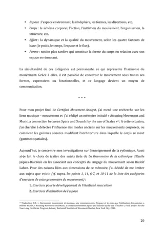   20	
  
• Espace	
  :	
  l’espace	
  environnant,	
  la	
  kinésphère,	
  les	
  formes,	
  les	
  directions,	
  etc.	
  
• Corps	
  :	
  le	
  schéma	
  corporel,	
  l’action,	
  l’initiation	
  du	
  mouvement,	
  l’organisation,	
  la	
  
structure,	
  etc.	
  
• Effort	
  :	
   la	
   dynamique	
   et	
   la	
   qualité	
   du	
   mouvement,	
   selon	
   les	
   quatre	
   facteurs	
   de	
  
base	
  (le	
  poids,	
  le	
  temps,	
  l’espace	
  et	
  le	
  flux).	
  
• Forme	
  :	
  notion	
  plus	
  tardive	
  qui	
  constitue	
  la	
  forme	
  du	
  corps	
  en	
  relation	
  avec	
  son	
  
espace	
  environnant.	
  
	
  
La	
   simultanéité	
   de	
   ces	
   catégories	
   est	
   permanente,	
   ce	
   qui	
   représente	
   l’harmonie	
   du	
  
mouvement.	
   Grâce	
   à	
   elles,	
   il	
   est	
   possible	
   de	
   concevoir	
   le	
   mouvement	
   sous	
   toutes	
   ses	
  
formes,	
   expressives	
   ou	
   fonctionnelles,	
   et	
   ce	
   langage	
   devient	
   un	
   moyen	
   de	
  
communication.	
  
	
  
*	
  	
  *	
  	
  *	
  	
  
	
  
Pour	
   mon	
   projet	
   final	
   de	
   Certified	
  Movement	
  Analyst,	
   j’ai	
   mené	
   une	
   recherche	
   sur	
   les	
  
liens	
  musique	
  –	
  mouvement	
  et	
  	
  j’ai	
  rédigé	
  un	
  mémoire	
  intitulé	
  «	
  Attuning	
  Movement	
  and	
  
Music,	
  a	
  connection	
  between	
  Space	
  and	
  Sounds	
  by	
  the	
  use	
  of	
  Scales	
  »17.	
  A	
  cette	
  occasion,	
  
j’ai	
  cherché	
  à	
  détecter	
  l’influence	
  des	
  modes	
  anciens	
  sur	
  les	
  mouvements	
  corporels,	
  ou	
  
comment	
   les	
   gammes	
   sonores	
   modifient	
   l’architecture	
   dans	
   laquelle	
   le	
   corps	
   se	
   meut	
  
(gammes	
  spatiales).	
  
	
  
Aujourd’hui,	
  je	
  concentre	
  mes	
  investigations	
  sur	
  l’enseignement	
  de	
  la	
  rythmique.	
  Aussi	
  
ai-­‐je	
   fait	
   le	
   choix	
   de	
   traiter	
   des	
   sujets	
   tirés	
   de	
   La	
  Grammaire	
  de	
  la	
  rythmique	
   d’Emile	
  
Jaques-­‐Dalcroze	
  en	
  les	
  associant	
  aux	
  concepts	
  du	
  langage	
  du	
  mouvement	
  selon	
  Rudolf	
  
Laban.	
  Pour	
  des	
  raisons	
  liées	
  aux	
  dimensions	
  de	
  ce	
  mémoire,	
  j’ai	
  décidé	
  de	
  me	
  limiter	
  
aux	
   sujets	
   que	
   voici	
  :	
   (cf.	
  supra,	
  les	
  points	
  1,	
  14,	
  6-­‐7,	
  et	
  10-­‐11	
  de	
  la	
  liste	
  des	
  catégories	
  
d’exercices	
  de	
  cette	
  grammaire	
  du	
  mouvement)	
  :	
  
	
   1.	
  Exercices	
  pour	
  le	
  développement	
  de	
  l’élasticité	
  musculaire	
  
	
   2.	
  Exercices	
  d’utilisation	
  de	
  l’espace	
  
	
  	
  	
  	
  	
  	
  	
  	
  	
  	
  	
  	
  	
  	
  	
  	
  	
  	
  	
  	
  	
  	
  	
  	
  	
  	
  	
  	
  	
  	
  	
  	
  	
  	
  	
  	
  	
  	
  	
  	
  	
  	
  	
  	
  	
  	
  	
  	
  	
  	
  	
  	
  	
  	
  	
  	
  
17	
  Traduction	
  H.N.	
  :	
  «	
  Harmoniser	
  mouvement	
  et	
  musique,	
  une	
  connexion	
  entre	
  l’espace	
  et	
  les	
  sons	
  par	
  l’utilisation	
  des	
  gammes	
  ».	
  
Hélène	
  Nicolet,	
  «	
  Attuning	
  Movement	
  and	
  Music,	
  a	
  connection	
  between	
  Space	
  and	
  Sounds	
  by	
  the	
  use	
  of	
  Scales	
  »,	
  Final	
  project	
  for	
  the	
  
Year-­‐Long	
  Certificate	
  Program,	
  Laban	
  /	
  Bartenieff	
  Institute	
  of	
  Movement	
  Studies,	
  New	
  York	
  City,	
  2011.	
  
 