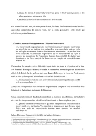   21	
  
	
   3.	
  Etude	
  des	
  points	
  de	
  départ	
  et	
  d’arrivée	
  du	
  geste	
  et	
  étude	
  des	
  impulsions	
  et	
  des	
  
	
   	
  	
  	
  	
  	
  élans,	
  domaines	
  intimement	
  liés	
  	
  
	
   4.	
  Etude	
  de	
  la	
  marche	
  et	
  des	
  «	
  ornements	
  »	
  de	
  la	
  marche	
  
	
  
Ces	
  sujets	
  illustrent	
  bien,	
  de	
  mon	
  point	
  de	
  vue,	
  les	
  liens	
  fondamentaux	
  entre	
  les	
  deux	
  
approches	
   corporelles.	
   Je	
   compte	
   bien,	
   par	
   la	
   suite,	
   poursuivre	
   cette	
   étude	
   qui	
  
m’intéresse	
  particulièrement.	
  
	
  
	
  
1.	
  Exercices	
  pour	
  le	
  développement	
  de	
  l’élasticité	
  musculaire	
  	
  
«	
  Le	
  mouvement	
  corporel	
  est	
  une	
  expérience	
  musculaire	
  et	
  cette	
  expérience	
  
est	
  appréciée	
  par	
  un	
  sixième	
  sens	
  qui	
  est	
  le	
  «	
  sens	
  musculaire	
  »	
  et	
  qui	
  règle	
  
les	
  multiples	
  nuances	
  de	
  force	
  et	
  de	
  vitesse	
  des	
  mouvements	
  corporels	
  d'une	
  
façon	
   adéquate	
   aux	
   émotions	
   inspiratrices	
   de	
   ces	
   mouvements,	
   de	
   façon	
   à	
  
assurer	
   au	
   mécanisme	
   de	
   l'organisme	
   humain	
   la	
   possibilité	
   de	
   styliser	
   ces	
  
émotions	
   et	
   de	
   faire	
   ainsi	
   de	
   la	
   danse	
   un	
   art	
   complet	
   et	
   essentiellement	
  
humain.	
  »18	
  
	
  
Phénomène	
  de	
  proprioception,	
  l’élasticité	
  musculaire	
  est	
  donc	
  le	
  régulateur	
  et	
  le	
  liant	
  
des	
  éléments	
  d’énergie,	
  d’espace,	
  de	
  durée,	
  et	
  sa	
  maîtrise	
  permet	
  la	
  gestion	
  du	
  moindre	
  
effort.	
  C.-­‐L.	
  Dutoit-­‐Carlier	
  précise	
  que,	
  pour	
  Jaques-­‐Dalcroze,	
  «	
  le	
  corps	
  est	
  l’instrument,	
  
donc	
  le	
  sens	
  rythmique	
  est	
  musculaire	
  »19.	
  En	
  effet,	
  il	
  observe	
  que	
  …	
  
«	
  …	
  les	
  nuances	
  du	
  rythme	
  sont	
  appréciées	
  simultanément	
  par	
  le	
  sens	
  auditif	
  
et	
  le	
  sens	
  musculaire	
  »20.	
  
	
  
Ainsi,	
  il	
  est	
  indispensable	
  non	
  seulement	
  de	
  prendre	
  en	
  compte	
  ce	
  sens	
  musculaire	
  dans	
  
l’étude	
  de	
  la	
  Rythmique,	
  mais	
  aussi	
  de	
  l’éduquer.	
  
	
  
Grâce	
  au	
  développement	
  d’automatismes	
  utiles,	
  la	
  mémoire	
  kinesthésique	
  permet	
  alors	
  
de	
  créer	
  des	
  images	
  motrices.	
  John	
  Martin,	
  historien	
  de	
  la	
  danse,	
  explique	
  que	
  …	
  
«	
  …	
  grâce	
  à	
  une	
  mémoire	
  musculaire	
  qui	
  entre	
  en	
  sympathie,	
  vous	
  associez	
  le	
  
mouvement	
  avec	
  sa	
  finalité.	
  Vos	
  muscles	
  se	
  souviennent	
  que,	
  lorsque	
  vous	
  
faites	
   une	
   série	
   de	
   mouvements	
   donnée,	
   vous	
   obtenez	
   un	
   résultat	
  
spécifique	
  »21.	
  
	
  
Laban	
  développe	
  également	
  cette	
  idée,	
  partant	
  du	
  fait	
  que…	
  	
  
	
  	
  	
  	
  	
  	
  	
  	
  	
  	
  	
  	
  	
  	
  	
  	
  	
  	
  	
  	
  	
  	
  	
  	
  	
  	
  	
  	
  	
  	
  	
  	
  	
  	
  	
  	
  	
  	
  	
  	
  	
  	
  	
  	
  	
  	
  	
  	
  	
  	
  	
  	
  	
  	
  	
  	
  
18	
  Emile	
  Jaques-­‐Dalcroze,	
  «	
  La	
  rythmique	
  et	
  la	
  Plastique	
  animée	
  »	
  (1919),	
  Le	
  Rythme,	
  la	
  musique	
  et	
  l'éducation,	
  1965,	
  pp.	
  140-­‐41.	
  
19	
  Claire-­‐Lise	
  Dutoit-­‐Carlier,	
  Emile	
  Jaques-­‐Dalcroze,	
  créateur	
  de	
  la	
  Rythmique,	
  1965,	
  p.	
  317.	
  
20	
  Emile	
  Jaques-­‐Dalcroze,	
  «	
  La	
  musique	
  et	
  l’enfant	
  »	
  (1912),	
  Le	
  Rythme,	
  la	
  musique	
  et	
  l'éducation,	
  1965,	
  p.	
  50.	
  	
  
21	
  John	
  Martin,	
  «	
  La	
  Danse	
  moderne	
  »	
  (1933),	
  in	
  Macel,	
  C.,	
  et	
  al.,	
  Danser	
  sa	
  vie	
  :	
  Ecrits	
  sur	
  la	
  danse,	
  2011,	
  p.	
  136.	
  
 