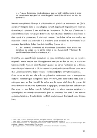   22	
  
«	
  …	
  l’espace	
  dynamique	
  n’est	
  saisissable	
  que	
  par	
  notre	
  sixième	
  sens,	
  le	
  sens	
  
du	
   mouvement.	
   On	
   pourrait	
   aussi	
   l’appeler	
   sens	
  de	
  la	
  vibration	
   ou	
   sens	
  de	
  
fluidité	
  »22.	
  	
  
	
  
Dans	
  sa	
  conception	
  de	
  l’énergie,	
  il	
  propose	
  diverses	
  qualités	
  de	
  mouvement,	
  les	
  Efforts,	
  
que	
  je	
  développerai	
  dans	
  le	
  sous-­‐chapitre	
  suivant.	
  Cependant	
  il	
  spécifie	
  qu’il	
  existe	
  un	
  
dénominateur	
   commun	
   à	
   ces	
   qualités	
   de	
   mouvement,	
   le	
   flux,	
   qui	
   s’apparente	
   à	
  
l’élasticité	
  musculaire	
  chez	
  Jaques-­‐Dalcroze.	
  Le	
  flux	
  est	
  associé	
  à	
  la	
  tension	
  musculaire	
  et	
  
donc	
   aussi	
   à	
   la	
   respiration.	
   Il	
   peut	
   être	
   contenu,	
   c’est-­‐à-­‐dire	
   qu’on	
   peut	
   arrêter	
   ou	
  
maintenir	
   l’action	
   sans	
   difficulté	
   et	
   à	
   n’importe	
   quel	
   moment	
   du	
   mouvement.	
   Si	
   au	
  
contraire	
  il	
  est	
  difficile	
  de	
  l’arrêter,	
  il	
  devient	
  libre.	
  Et	
  selon	
  lui,	
  …	
  
«	
  …	
   les	
   fonctions	
   nerveuses	
   et	
   musculaires	
   collaborent	
   pour	
   mener	
   les	
  
membres	
   du	
   corps,	
   ou	
   le	
   corps	
   entier,	
   à	
   un	
   changement	
   rythmique	
   de	
  
positions	
  qui	
  constitue	
  le	
  mouvement	
  »23.	
  
	
  
Ce	
  sixième	
  sens	
  qu’est	
  le	
  sens	
  musculaire,	
  est	
  mis	
  à	
  contribution	
  dans	
  tous	
  les	
  exercices	
  
corporels.	
   Même	
   lorsque	
   son	
   développement	
   n’est	
   pas	
   un	
   but	
   en	
   soi24,	
   le	
   travail	
   de	
  
tension-­‐détente,	
   fréquent	
   chez	
   Dalcroze25,	
   permet	
   de	
   varier	
   l’utilisation	
   de	
   la	
   tension	
  
musculaire	
  par	
  contraction	
  et	
  décontraction.	
  Le	
  principe	
  de	
  tension-­‐détente	
  se	
  retrouve	
  
chez	
  Laban	
  sous	
  le	
  terme	
  de	
  flux	
  contenu	
  (contraction)	
  et	
  flux	
  libre	
  (décontraction).	
  	
  
Cette	
   notion	
   de	
   flux	
   est	
   très	
   utile	
   au	
   rythmicien,	
   notamment	
   pour	
   la	
   manipulation	
  
d’objets	
  :	
  on	
  lancera	
  par	
  exemple	
  une	
  balle	
  avec	
  force,	
  mais	
  dans	
  un	
  flux	
  libre,	
  et	
  on	
  la	
  
rattrapera	
   avec	
   un	
   flux	
   contrôlé.	
   De	
   même	
   que	
   lorsqu’un	
   chef	
   dirige	
   le	
   groupe.	
   S’il	
  
souhaite	
   varier	
   les	
   nuances	
   dynamiques	
   et	
   agogiques,	
   il	
   varie	
   alors	
   son	
   utilisation	
   du	
  
flux	
   selon	
   ce	
   que	
   Laban	
   appelle	
   l’affinité	
   entre	
   certaines	
   nuances	
   agogiques	
   et	
  
dynamiques	
  :	
   par	
   exemple	
   l’accelerando	
   joint	
   au	
   crescendo	
   fait	
   appel	
   à	
   une	
   tension	
  
contenue,	
   tandis	
   que	
   le	
   rallentando	
   combiné	
   au	
   decrescendo	
   font	
   appel	
   à	
   une	
   tension	
  
libre.	
  	
  
	
  
*	
  	
  *	
  	
  *	
  
	
  
	
  	
  	
  	
  	
  	
  	
  	
  	
  	
  	
  	
  	
  	
  	
  	
  	
  	
  	
  	
  	
  	
  	
  	
  	
  	
  	
  	
  	
  	
  	
  	
  	
  	
  	
  	
  	
  	
  	
  	
  	
  	
  	
  	
  	
  	
  	
  	
  	
  	
  	
  	
  	
  	
  	
  	
  
22	
  Rudolf	
  Laban,	
  «	
  L’espace	
  dynamique	
  :	
  le	
  sixième	
  sens	
  »	
  (date	
  inconnue),	
  Espace	
  dynamique,	
  2003,	
  p.	
  21.	
  
23	
  Rudolf	
  Laban,	
  «	
  Harmonie	
  de	
  l’espace-­‐temps	
  »	
  (date	
  inconnue),	
  Espace	
  dynamique,	
  2003,	
  p.	
  39.	
  
24	
  Jaques-­‐Dalcroze	
   consacre	
   à	
   ce	
   développement	
   un	
   certain	
   nombre	
   d’exercices,	
   notamment	
   dans	
   «	
  Les	
   enfants	
   aveugles	
   et	
   la	
  
rythmique	
  »,	
  Souvenirs,	
  notes	
  et	
  critiques,	
  1942,	
  pp.	
  98ss.	
  
25	
  Cf.	
  supra,	
  point	
  2	
  de	
  «	
  La	
  Grammaire	
  de	
  la	
  rythmique	
  »	
  :	
  contraction	
  et	
  décontraction	
  musculaire.	
  
 