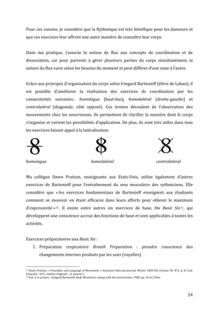   24	
  
Pour	
  ces	
  raisons,	
  je	
  considère	
  que	
  la	
  Rythmique	
  est	
  très	
  bénéfique	
  pour	
  les	
  danseurs	
  et	
  
que	
  ces	
  exercices	
  leur	
  offrent	
  une	
  autre	
  manière	
  de	
  connaître	
  leur	
  corps.	
  	
  
	
  
Dans	
   ma	
   pratique,	
   j’associe	
   la	
   notion	
   de	
   flux	
   aux	
   concepts	
   de	
   coordination	
   et	
   de	
  
dissociation,	
   car	
   pour	
   parvenir	
   à	
   gérer	
   plusieurs	
   parties	
   du	
   corps	
   simultanément,	
   la	
  
nature	
  du	
  flux	
  varie	
  selon	
  les	
  besoins	
  du	
  moment	
  et	
  peut	
  différer	
  d’une	
  zone	
  à	
  l’autre.	
  	
  
	
  
Grâce	
  aux	
  principes	
  d’organisation	
  du	
  corps	
  selon	
  Irmgard	
  Bartenieff	
  (élève	
  de	
  Laban),	
  il	
  
est	
   possible	
   d’améliorer	
   la	
   réalisation	
   des	
   exercices	
   de	
   coordination	
   par	
   les	
  
connectivités	
   suivantes	
  :	
   homologue	
   (haut-­‐bas),	
   homolatéral	
   (droite-­‐gauche)	
   et	
  
controlatéral	
   (diagonale,	
   côté	
   opposé).	
   Ces	
   termes	
   découlent	
   de	
   l’observation	
   des	
  
mouvements	
  chez	
  les	
  nourrissons.	
  Ils	
  permettent	
  de	
  clarifier	
  la	
  manière	
  dont	
  le	
  corps	
  
s’organise	
  et	
  varient	
  les	
  possibilités	
  d’application.	
  De	
  plus,	
  ils	
  sont	
  très	
  utiles	
  dans	
  tous	
  
les	
  exercices	
  faisant	
  appel	
  à	
  la	
  latéralisation.	
  	
  
	
   	
   	
   	
   	
   	
   	
   	
   	
   	
  
homologue	
  	
   	
   	
   	
   homolatéral	
   	
   	
   	
   controlatéral	
  
	
  
Ma	
   collègue	
   Dawn	
   Pratson,	
   enseignante	
   aux	
   Etats-­‐Unis,	
   utilise	
   également	
   d’autres	
  
exercices	
   de	
   Bartenieff	
   pour	
   l’entraînement	
   du	
   sens	
   musculaire	
   des	
   rythmiciens.	
   Elle	
  
considère	
   que	
   «	
  les	
   exercices	
   fondamentaux	
   de	
   Bartenieff	
   enseignent	
   aux	
   étudiants	
  
comment	
   se	
   mouvoir	
   en	
   étant	
   efficaces	
   dans	
   leurs	
   efforts	
   pour	
   obtenir	
   le	
   maximum	
  
d’expressivité	
  »32.	
   Il	
   existe	
   entre	
   autres	
   six	
   exercices	
   de	
   base,	
   the	
   Basic	
   Six33,	
   qui	
  
développent	
  une	
  conscience	
  accrue	
  des	
  fonctions	
  de	
  base	
  et	
  sont	
  applicables	
  à	
  toutes	
  les	
  
activités.	
  
	
  
Exercices	
  préparatoires	
  aux	
  Basic	
  Six	
  :	
  
1. Préparation	
   respiratoire	
   Breath	
   Preparation	
   :	
   prendre	
   conscience	
   des	
  
changements	
  internes	
  produits	
  par	
  les	
  sons	
  (voyelles).	
  
	
  	
  	
  	
  	
  	
  	
  	
  	
  	
  	
  	
  	
  	
  	
  	
  	
  	
  	
  	
  	
  	
  	
  	
  	
  	
  	
  	
  	
  	
  	
  	
  	
  	
  	
  	
  	
  	
  	
  	
  	
  	
  	
  	
  	
  	
  	
  	
  	
  	
  	
  	
  	
  	
  	
  	
  
32	
  Dawn	
  Pratson,	
  «	
  Principles	
  and	
  Language	
  of	
  Movement	
  »,	
  American	
  Dalcroze	
  Journal,	
  Winter	
  2003-­‐04,	
  Volume	
  30,	
  N°2,	
  p.	
  8,	
  trad.	
  
française	
  :	
  H.N.,	
  citation	
  originale	
  :	
  cf.	
  annexe	
  1.	
  
33	
  Voir	
  à	
  ce	
  propos	
  :	
  Irmgard	
  Bartenieff,	
  Body	
  Movement,	
  coping	
  with	
  the	
  environment,	
  1980,	
  pp.	
  20	
  et	
  229ss.	
  
	
  
 
