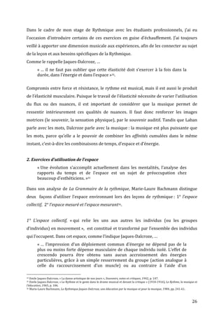   26	
  
Dans	
   le	
   cadre	
   de	
   mon	
   stage	
   de	
   Rythmique	
   avec	
   les	
   étudiants	
   professionnels,	
   j’ai	
   eu	
  
l’occasion	
  d’introduire	
  certains	
  de	
  ces	
  exercices	
  en	
  guise	
  d’échauffement.	
  J’ai	
  toujours	
  
veillé	
  à	
  apporter	
  une	
  dimension	
  musicale	
  aux	
  expériences,	
  afin	
  de	
  les	
  connecter	
  au	
  sujet	
  
de	
  la	
  leçon	
  et	
  aux	
  besoins	
  spécifiques	
  de	
  la	
  Rythmique.	
  	
  
Comme	
  le	
  rappelle	
  Jaques-­‐Dalcroze,	
  …	
  
«	
  …	
  il	
  ne	
  faut	
  pas	
  oublier	
  que	
  cette	
  élasticité	
  doit	
  s’exercer	
  à	
  la	
  fois	
  dans	
  la	
  
durée,	
  dans	
  l’énergie	
  et	
  dans	
  l’espace	
  »34.	
  
	
  
Compromis	
  entre	
  force	
  et	
  résistance,	
  le	
  rythme	
  est	
  musical,	
  mais	
  il	
  est	
  aussi	
  le	
  produit	
  
de	
  l’élasticité	
  musculaire.	
  Puisque	
  le	
  travail	
  de	
  l’élasticité	
  nécessite	
  de	
  varier	
  l’utilisation	
  
du	
   flux	
   ou	
   des	
   nuances,	
   il	
   est	
   important	
   de	
   considérer	
   que	
   la	
   musique	
   permet	
   de	
  
ressentir	
   intérieurement	
   ces	
   qualités	
   de	
   nuances.	
   Il	
   faut	
   donc	
   renforcer	
   les	
   images	
  
motrices	
  (le	
  souvenir,	
  la	
  sensation	
  physique),	
  par	
  le	
  souvenir	
  auditif.	
  Tandis	
  que	
  Laban	
  
parle	
  avec	
  les	
  mots,	
  Dalcroze	
  parle	
  avec	
  la	
  musique	
  :	
  la	
  musique	
  est	
  plus	
  puissante	
  que	
  
les	
   mots,	
   parce	
   qu’elle	
   a	
   le	
   pouvoir	
   de	
   combiner	
   les	
   affinités	
   cumulées	
   dans	
   le	
   même	
  
instant,	
  c’est-­‐à-­‐dire	
  les	
  combinaisons	
  de	
  temps,	
  d’espace	
  et	
  d’énergie.	
  	
  
	
  
2.	
  Exercices	
  d’utilisation	
  de	
  l’espace	
  
«	
  Une	
   évolution	
   s'accomplit	
   actuellement	
   dans	
   les	
   mentalités,	
   l'analyse	
   des	
  
rapports	
   du	
   temps	
   et	
   de	
   l'espace	
   est	
   un	
   sujet	
   de	
   préoccupation	
   chez	
  
beaucoup	
  d'esthéticiens.	
  »35	
  
	
  
Dans	
  son	
  analyse	
  de	
  La	
  Grammaire	
  de	
  la	
  rythmique,	
  Marie-­‐Laure	
  Bachmann	
  distingue	
  
deux	
  	
  façons	
  d’utiliser	
  l’espace	
  environnant	
  lors	
  des	
  leçons	
  de	
  rythmique	
  :	
  1°	
  l’espace	
  
collectif,	
  	
  2°	
  l’espace	
  mesuré	
  et	
  l’espace	
  mesurant36.	
  
	
  
1°	
   L’espace	
   collectif,	
   «	
  qui	
   relie	
   les	
   uns	
   aux	
   autres	
   les	
   individus	
   (ou	
   les	
   groupes	
  
d’individus)	
  en	
  mouvement	
  »,	
  	
  est	
  constitué	
  et	
  transformé	
  par	
  l’ensemble	
  des	
  individus	
  
qui	
  l’occupent.	
  Dans	
  cet	
  espace,	
  comme	
  l’indique	
  Jaques-­‐Dalcroze,	
  …	
  
«	
  …	
   l’impression	
   d'un	
   déploiement	
   commun	
   d'énergie	
   ne	
   dépend	
   pas	
   de	
   la	
  
plus	
  ou	
  moins	
  forte	
  dépense	
  musculaire	
  de	
  chaque	
  individu	
  isolé.	
  L'effet	
  de	
  
crescendo	
   pourra	
   être	
   obtenu	
   sans	
   aucun	
   accroissement	
   des	
   énergies	
  
particulières,	
  grâce	
  à	
  un	
  simple	
  resserrement	
  du	
  groupe	
  (action	
  analogue	
  à	
  
celle	
   du	
   raccourcissement	
   d'un	
   muscle)	
   ou	
   au	
   contraire	
   à	
   l'aide	
   d'un	
  
	
  	
  	
  	
  	
  	
  	
  	
  	
  	
  	
  	
  	
  	
  	
  	
  	
  	
  	
  	
  	
  	
  	
  	
  	
  	
  	
  	
  	
  	
  	
  	
  	
  	
  	
  	
  	
  	
  	
  	
  	
  	
  	
  	
  	
  	
  	
  	
  	
  	
  	
  	
  	
  	
  	
  	
  
34	
  Emile	
  Jaques-­‐Dalcroze,	
  «	
  La	
  danse	
  artistique	
  de	
  nos	
  jours	
  »,	
  Souvenirs,	
  notes	
  et	
  critiques,	
  1942,	
  p.	
  147.	
  
35	
  Emile	
  Jaques-­‐Dalcroze,	
  «	
  Le	
  Rythme	
  et	
  le	
  geste	
  dans	
  le	
  drame	
  musical	
  et	
  devant	
  la	
  critique	
  »	
  (1910-­‐1916),	
  Le	
  Rythme,	
  la	
  musique	
  et	
  
l’éducation,	
  1965,	
  p.	
  106.	
  
36	
  Marie-­‐Laure	
  Bachmann,	
  La	
  Rythmique	
  Jaques-­‐Dalcroze,	
  une	
  éducation	
  par	
  la	
  musique	
  et	
  pour	
  la	
  musique,	
  1984,	
  pp.	
  241-­‐61.	
  
 