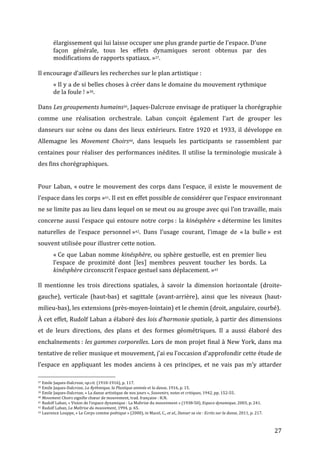   27	
  
élargissement	
  qui	
  lui	
  laisse	
  occuper	
  une	
  plus	
  grande	
  partie	
  de	
  l'espace.	
  D'une	
  
façon	
   générale,	
   tous	
   les	
   effets	
   dynamiques	
   seront	
   obtenus	
   par	
   des	
  
modifications	
  de	
  rapports	
  spatiaux.	
  »37.	
  
	
  
Il	
  encourage	
  d’ailleurs	
  les	
  recherches	
  sur	
  le	
  plan	
  artistique	
  :	
  
«	
  Il	
  y	
  a	
  de	
  si	
  belles	
  choses	
  à	
  créer	
  dans	
  le	
  domaine	
  du	
  mouvement	
  rythmique	
  
de	
  la	
  foule	
  !	
  »38.	
  
	
  
Dans	
  Les	
  groupements	
  humains39,	
  Jaques-­‐Dalcroze	
  envisage	
  de	
  pratiquer	
  la	
  chorégraphie	
  
comme	
   une	
   réalisation	
   orchestrale.	
   Laban	
   conçoit	
   également	
   l’art	
   de	
   grouper	
   les	
  
danseurs	
  sur	
  scène	
  ou	
  dans	
  des	
  lieux	
  extérieurs.	
  Entre	
  1920	
  et	
  1933,	
  il	
  développe	
  en	
  
Allemagne	
   les	
   Movement	
   Choirs40,	
   dans	
   lesquels	
   les	
   participants	
   se	
   rassemblent	
   par	
  
centaines	
  pour	
  réaliser	
  des	
  performances	
  inédites.	
  Il	
  utilise	
  la	
  terminologie	
  musicale	
  à	
  
des	
  fins	
  chorégraphiques.	
  	
  
	
  
Pour	
  Laban,	
  «	
  outre	
  le	
  mouvement	
  des	
  corps	
  dans	
  l’espace,	
  il	
  existe	
  le	
  mouvement	
  de	
  
l’espace	
  dans	
  les	
  corps	
  »41.	
  Il	
  est	
  en	
  effet	
  possible	
  de	
  considérer	
  que	
  l’espace	
  environnant	
  
ne	
  se	
  limite	
  pas	
  au	
  lieu	
  dans	
  lequel	
  on	
  se	
  meut	
  ou	
  au	
  groupe	
  avec	
  qui	
  l’on	
  travaille,	
  mais	
  
concerne	
  aussi	
  l’espace	
  qui	
  entoure	
  notre	
  corps	
  :	
  la	
  kinésphère	
  «	
  détermine	
  les	
  limites	
  
naturelles	
   de	
   l’espace	
   personnel	
  »42.	
   Dans	
   l’usage	
   courant,	
   l’image	
   de	
   «	
  la	
   bulle	
  »	
   est	
  
souvent	
  utilisée	
  pour	
  illustrer	
  cette	
  notion.	
  
«	
  Ce	
  que	
  Laban	
  nomme	
  kinésphère,	
  ou	
  sphère	
  gestuelle,	
  est	
  en	
  premier	
  lieu	
  
l’espace	
   de	
   proximité	
   dont	
   [les]	
   membres	
   peuvent	
   toucher	
   les	
   bords.	
   La	
  
kinésphère	
  circonscrit	
  l’espace	
  gestuel	
  sans	
  déplacement.	
  »43	
  
	
  
Il	
   mentionne	
   les	
   trois	
   directions	
   spatiales,	
   à	
   savoir	
   la	
   dimension	
   horizontale	
   (droite-­‐
gauche),	
   verticale	
   (haut-­‐bas)	
   et	
   sagittale	
   (avant-­‐arrière),	
   ainsi	
   que	
   les	
   niveaux	
   (haut-­‐
milieu-­‐bas),	
  les	
  extensions	
  (près-­‐moyen-­‐lointain)	
  et	
  le	
  chemin	
  (droit,	
  angulaire,	
  courbé).	
  
À	
  cet	
  effet,	
  Rudolf	
  Laban	
  a	
  élaboré	
  des	
  lois	
  d’harmonie	
  spatiale,	
  à	
  partir	
  des	
  dimensions	
  
et	
   de	
   leurs	
   directions,	
   des	
   plans	
   et	
   des	
   formes	
   géométriques.	
   Il	
   a	
   aussi	
   élaboré	
   des	
  
enchaînements	
  :	
  les	
  gammes	
  corporelles.	
  Lors	
  de	
  mon	
  projet	
  final	
  à	
  New	
  York,	
  dans	
  ma	
  
tentative	
  de	
  relier	
  musique	
  et	
  mouvement,	
  j’ai	
  eu	
  l’occasion	
  d’approfondir	
  cette	
  étude	
  de	
  
l’espace	
   en	
   appliquant	
   les	
   modes	
   anciens	
   à	
   ces	
   principes,	
   et	
   ne	
   vais	
   pas	
   m’y	
   attarder	
  
	
  	
  	
  	
  	
  	
  	
  	
  	
  	
  	
  	
  	
  	
  	
  	
  	
  	
  	
  	
  	
  	
  	
  	
  	
  	
  	
  	
  	
  	
  	
  	
  	
  	
  	
  	
  	
  	
  	
  	
  	
  	
  	
  	
  	
  	
  	
  	
  	
  	
  	
  	
  	
  	
  	
  	
  
37	
  Emile	
  Jaques-­‐Dalcroze,	
  op.cit.	
  (1910-­‐1916),	
  p.	
  117.	
  
38	
  Emile	
  Jaques-­‐Dalcroze,	
  La	
  Rythmique,	
  la	
  Plastique	
  animée	
  et	
  la	
  danse,	
  1916,	
  p.	
  15.	
  
39	
  Emile	
  Jaques-­‐Dalcroze,	
  «	
  La	
  danse	
  artistique	
  de	
  nos	
  jours	
  »,	
  Souvenirs,	
  notes	
  et	
  critiques,	
  1942,	
  pp.	
  152-­‐55.	
  
40	
  Movement	
  Choirs	
  signifie	
  chœur	
  de	
  mouvement,	
  trad.	
  française	
  :	
  H.N.	
  
41	
  Rudolf	
  Laban,	
  «	
  Vision	
  de	
  l’espace	
  dynamique	
  :	
  La	
  Maîtrise	
  du	
  mouvement	
  »	
  (1938-­‐50),	
  Espace	
  dynamique,	
  2003,	
  p.	
  241.	
  
42	
  Rudolf	
  Laban,	
  La	
  Maîtrise	
  du	
  mouvement,	
  1994,	
  p.	
  65.	
  
43	
  Laurence	
  Louppe,	
  «	
  Le	
  Corps	
  comme	
  poétique	
  »	
  (2000),	
  in	
  Macel,	
  C.,	
  et	
  al.,	
  Danser	
  sa	
  vie	
  :	
  Ecrits	
  sur	
  la	
  danse,	
  2011,	
  p.	
  217.	
  
 