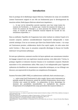   3	
  
Introduction	
  
	
  
Dans	
  la	
  pratique	
  de	
  la	
  Rythmique	
  Jaques-­‐Dalcroze,	
  l’utilisation	
  du	
  corps	
  est	
  considérée	
  
comme	
   l’instrument	
   originel	
   et	
   son	
   rôle	
   est	
   fondamental	
   pour	
   le	
   développement	
   du	
  
musicien-­‐artiste.	
  Emile	
  Jaques-­‐Dalcroze	
  attend	
  avec	
  impatience	
  …	
  
«	
  …	
   le	
   jour	
   où	
   les	
   interprètes	
   sauront	
   exprimer	
   avec	
   leur	
   corps	
   toutes	
   les	
  
nuances	
  de	
  l’orchestre…	
  »1.	
  Il	
  pense	
  que	
  «	
  toutes	
  les	
  nuances	
  du	
  temps	
  […],	
  
toutes	
   les	
   nuances	
   de	
   l’énergie	
   […],	
   nous	
   pouvons	
   les	
   réaliser	
   avec	
   notre	
  
corps,	
   et	
   l’acuité	
   de	
   notre	
   sentiment	
   musical	
   dépend	
   de	
   l’acuité	
   de	
   nos	
  
sensations	
  corporelles.	
  »2.	
  
	
  
Dans	
  sa	
  méthode,	
  l’équilibre	
  de	
  l’organisme	
  tout	
  entier	
  mettant	
  en	
  relation	
  l’esprit	
  et	
  le	
  
ressenti	
   corporel,	
   améliore	
   considérablement	
   l’expressivité	
   indispensable	
   à	
   toute	
  
activité	
  artistique.	
  C’est	
  en	
  ces	
  termes	
  que	
  Claire-­‐Lise	
  Dutoit-­‐Carlier	
  insiste	
  :	
  «	
  Le	
  corps	
  
est	
   l’instrument	
   premier,	
   collaborateur	
   docile	
   d’un	
   esprit	
   rapide	
  ;	
   de	
   cette	
   union	
   doit	
  
sortir	
   l’artiste.	
  »3.	
   Mais	
   aussi,	
   la	
   sensation	
   corporelle	
   développe	
   la	
   finesse	
   de	
   l’oreille	
  
intérieure4	
  et	
  la	
  précision	
  rythmique.	
  
	
  
En	
  tant	
  que	
  rythmicien,	
  comment	
  concilier	
  de	
  façon	
  optimale	
  une	
  connaissance	
  intuitive	
  
du	
  langage	
  corporel	
  avec	
  une	
  expérience	
  musicale	
  pointue,	
  voire	
  déjà	
  mûre	
  ?	
  Certes,	
  la	
  
pratique	
  régulière	
  et	
  intensive	
  favorise	
  l’aisance	
  et	
  le	
  vocabulaire	
  corporel,	
  l’élasticité	
  
musculaire	
   et	
   les	
   automatismes	
   utiles.	
   Mais	
   aussi,	
   il	
   est	
   indispensable	
   pour	
   l’apprenti	
  
rythmicien	
  de	
  bénéficier	
  de	
  connaissances	
  corporelles	
  techniques,	
  en	
  vue	
  d’élargir	
  son	
  
discours,	
  son	
  expressivité	
  et	
  de	
  parfaire	
  ses	
  compétences	
  d’enseignant.	
  
	
  
Suzanne	
  Perrottet	
  (1889-­‐1983),	
  en	
  rythmicienne	
  confirmée,	
  était	
  convaincue	
  que	
  …	
  
	
  «…	
  notre	
  corps	
  [est]	
  l’instrument	
  le	
  plus	
  souple.	
  Aucun	
  autre	
  instrument	
  ne	
  
possède	
  autant	
  de	
  ressources,	
  autant	
  de	
  variétés	
  d’expressions.	
  Aucun	
  autre	
  
n’évolue	
   avec	
   autant	
   de	
   facilité…	
   La	
   préparation,	
   la	
   force	
   dynamique	
   lui	
  
donnent	
   des	
   possibilités	
   innombrables.	
   La	
   multiplicité	
   des	
   moyens	
  
d’expression	
  et	
  la	
  multiplicité	
  des	
  corps	
  permettent	
  des	
  nuances	
  infinies.	
  »5.	
  	
  
	
  
	
  
	
  	
  	
  	
  	
  	
  	
  	
  	
  	
  	
  	
  	
  	
  	
  	
  	
  	
  	
  	
  	
  	
  	
  	
  	
  	
  	
  	
  	
  	
  	
  	
  	
  	
  	
  	
  	
  	
  	
  	
  	
  	
  	
  	
  	
  	
  	
  	
  	
  	
  	
  	
  	
  	
  	
  	
  
1	
  Emile	
  Jaques-­‐Dalcroze,	
  «	
  Le	
  rythme	
  et	
  le	
  geste	
  dans	
  le	
  drame	
  musical	
  et	
  devant	
  la	
  critique	
  »	
  (1910-­‐1916),	
  Le	
  Rythme,	
  la	
  musique	
  et	
  
l’éducation,	
  1965,	
  p.	
  108.	
  	
  
2	
  Emile	
  Jaques-­‐Dalcroze,	
  «	
  La	
  rythmique,	
  le	
  solfège	
  et	
  l’improvisation	
  »	
  (1914),	
  op.cit.	
  1965,	
  p.	
  57.	
  	
  
3	
  Claire-­‐Lise	
  Dutoit-­‐Carlier,	
  Emile	
  Jaques-­‐Dalcroze,	
  créateur	
  de	
  la	
  Rythmique,	
  1965,	
  p.	
  316.	
  
4	
  Emile	
  Jaques-­‐Dalcroze,	
  «	
  La	
  musique	
  et	
  l’enfant	
  »	
  (1912),	
  op.cit.	
  1965,	
  p.	
  53.	
  	
  
5	
  Herald	
  Szeemann,	
  «	
  Suzanne	
  Perrottet	
  »,	
  in	
  Szeemann,	
  H.,	
  et	
  al.,	
  De	
  la	
  danse	
  libre	
  vers	
  l’art	
  pur	
  –	
  Suzanne	
  Perrottet,	
  Mary	
  Wigman,	
  
1991,	
  p.	
  14.	
  
 