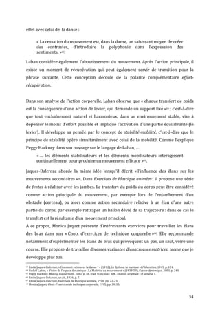   34	
  
effet	
  avec	
  celui	
  de	
  	
  la	
  danse	
  :	
  
«	
  La	
  cessation	
  du	
  mouvement	
  est,	
  dans	
  la	
  danse,	
  un	
  saisissant	
  moyen	
  de	
  créer	
  
des	
   contrastes,	
   d’introduire	
   la	
   polyphonie	
   dans	
   l’expression	
   des	
  
sentiments.	
  »63.	
  
Laban	
  considère	
  également	
  l’aboutissement	
  du	
  mouvement.	
  Après	
  l’action	
  principale,	
  il	
  
existe	
   un	
   moment	
   de	
   récupération	
   qui	
   peut	
   également	
   servir	
   de	
   transition	
   pour	
   la	
  
phrase	
   suivante.	
   Cette	
   conception	
   découle	
   de	
   la	
   polarité	
   complémentaire	
   effort-­‐
récupération.	
  	
  
	
  
Dans	
  son	
  analyse	
  de	
  l’action	
  corporelle,	
  Laban	
  observe	
  que	
  «	
  chaque	
  transfert	
  de	
  poids	
  
est	
  la	
  conséquence	
  d’une	
  action	
  de	
  levier,	
  qui	
  demande	
  un	
  support	
  fixe	
  »64	
  ;	
  c’est-­‐à-­‐dire	
  
que	
   tout	
   enchaînement	
   naturel	
   et	
   harmonieux,	
   dans	
   un	
   environnement	
   stable,	
   vise	
   à	
  
dépenser	
  le	
  moins	
  d’effort	
  possible	
  et	
  implique	
  l’activation	
  d’une	
  partie	
  équilibrante	
  (le	
  
levier).	
   Il	
   développe	
   sa	
   pensée	
   par	
   le	
   concept	
   de	
   stabilité-­‐mobilité,	
   c’est-­‐à-­‐dire	
   que	
   le	
  
principe	
  de	
  stabilité	
  opère	
  simultanément	
  avec	
  celui	
  de	
  la	
  mobilité.	
  Comme	
  l’explique	
  
Peggy	
  Hackney	
  dans	
  son	
  ouvrage	
  sur	
  le	
  langage	
  de	
  Laban,	
  …	
  
«	
  …	
   les	
   éléments	
   stabilisateurs	
   et	
   les	
   éléments	
   mobilisateurs	
   interagissent	
  
continuellement	
  pour	
  produire	
  un	
  mouvement	
  efficace	
  »65.	
  
	
  
Jaques-­‐Dalcroze	
   aborde	
   la	
   même	
   idée	
   lorsqu’il	
   décrit	
   «	
  l’influence	
   des	
   élans	
   sur	
   les	
  
mouvements	
  secondaires	
  »66.	
  Dans	
  Exercices	
  de	
  Plastique	
  animée67,	
  il	
  propose	
  une	
  série	
  
de	
  fentes	
  à	
  réaliser	
  avec	
  les	
  jambes.	
  Le	
  transfert	
  du	
  poids	
  du	
  corps	
  peut	
  être	
  considéré	
  
comme	
   action	
   principale	
   du	
   mouvement,	
   par	
   exemple	
   lors	
   de	
   l’enjambement	
   d’un	
  
obstacle	
   (cerceau),	
   ou	
   alors	
   comme	
   action	
   secondaire	
   relative	
   à	
   un	
   élan	
   d’une	
   autre	
  
partie	
  du	
  corps,	
  par	
  exemple	
  rattraper	
  un	
  ballon	
  dévié	
  de	
  sa	
  trajectoire	
  :	
  dans	
  ce	
  cas	
  le	
  
transfert	
  est	
  la	
  résultante	
  d’un	
  mouvement	
  principal.	
  	
  
A	
  ce	
  propos,	
  Monica	
  Jaquet	
  présente	
  d’intéressants	
  exercices	
  pour	
  travailler	
  les	
  élans	
  
des	
   bras	
   dans	
   son	
   «	
  Choix	
   d’exercices	
   de	
   technique	
   corporelle	
  »68.	
   Elle	
   recommande	
  
notamment	
  d’expérimenter	
  les	
  élans	
  de	
  bras	
  qui	
  provoquent	
  un	
  pas,	
  un	
  saut,	
  voire	
  une	
  
course.	
  Elle	
  propose	
  de	
  travailler	
  diverses	
  variantes	
  d’anacrouses	
  motrices,	
  terme	
  que	
  je	
  
développe	
  plus	
  bas.	
  
	
  	
  	
  	
  	
  	
  	
  	
  	
  	
  	
  	
  	
  	
  	
  	
  	
  	
  	
  	
  	
  	
  	
  	
  	
  	
  	
  	
  	
  	
  	
  	
  	
  	
  	
  	
  	
  	
  	
  	
  	
  	
  	
  	
  	
  	
  	
  	
  	
  	
  	
  	
  	
  	
  	
  	
  
63	
  Emile	
  Jaques-­‐Dalcroze,	
  «	
  Comment	
  retrouver	
  la	
  danse	
  ?	
  »	
  (1912),	
  Le	
  Rythme,	
  la	
  musique	
  et	
  l’éducation,	
  1945,	
  p.	
  124.	
  
64	
  Rudolf	
  Laban,	
  «	
  Vision	
  de	
  l’espace	
  dynamique	
  :	
  La	
  Maîtrise	
  du	
  mouvement	
  »	
  (1938-­‐50),	
  Espace	
  dynamique,	
  2003,	
  p.	
  240.	
  
65	
  Peggy	
  Hackney,	
  Making	
  Connections,	
  2002,	
  p.	
  46,	
  trad.	
  française	
  :	
  H.N.,	
  citation	
  originale	
  :	
  cf.	
  annexe	
  1.	
  
66	
  Emile	
  Jaques-­‐Dalcroze,	
  op.cit.,	
  1926,	
  p.	
  7.	
  
67	
  Emile	
  Jaques-­‐Dalcroze,	
  Exercices	
  de	
  Plastique	
  animée,	
  1916,	
  pp.	
  22-­‐23.	
  
68	
  Monica	
  Jaquet,	
  Choix	
  d’exercices	
  de	
  technique	
  corporelle,	
  1995,	
  pp.	
  30-­‐33.	
  
 