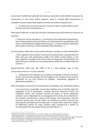  35	
  
*	
  	
  *	
  	
  *	
  
Concernant	
  l’architecture	
  générale	
  de	
  la	
  phrase	
  corporelle,	
  Laban	
  détaille	
  les	
  phases	
  du	
  
mouvement	
   au	
   sein	
   d’une	
   même	
   séquence,	
   selon	
   le	
   concept	
   effort-­‐récupération.	
   Il	
  
considère	
  l’accent	
  comme	
  étant	
  la	
  phase	
  centrale	
  et	
  il	
  relève	
  la	
  présence	
  de	
  …	
  
«	
  …	
  la	
  partie	
  non-­‐accentuée	
  menant	
  à	
  l’accent	
  et	
  [de]	
  la	
  partie	
  faible	
  suivant	
  
l’accent,	
  menant	
  à	
  sa	
  dissolution	
  »69.	
  	
  
	
  
Mais	
  Jaques-­‐Dalcroze,	
  en	
  tant	
  que	
  musicien,	
  décortique	
  plus	
  précisément	
  la	
  structure	
  de	
  
la	
  phrase	
  :	
  
«	
  Toutes	
  les	
  actions	
  humaines	
  […]	
  ont	
  besoin	
  d’une	
  préparation	
  (anacrouse)	
  ;	
  
puis	
  l’action	
  préparée	
  (crouse)	
  après	
  avoir	
  été	
  poursuivie	
  normalement,	
  doit	
  
avoir	
  un	
  aboutissement	
  logique	
  (métacrouse).	
  […]	
  Toute	
  réalisation	
  plastique	
  
doit	
  se	
  plier	
  à	
  cette	
  loi,	
  si	
  on	
  lui	
  demande	
  d’être	
  équilibrée.	
  »70.	
  
	
  
Ces	
  trois	
  phases,	
  inhérentes	
  à	
  toute	
  action	
  humaine,	
  sont	
  plus	
  ou	
  moins	
  détectables	
  :	
  	
  
«	
  Nous	
  appelons	
  anacrousique	
  l’action	
  qui	
  ne	
  dissimule	
  pas	
  sa	
  préparation,	
  de	
  
telle	
  sorte	
  que	
  cette	
  préparation	
  visible	
  a	
  l’air	
  d’être	
  l’action	
  même.	
  […]	
  Et	
  
nous	
  appelons	
  crousique	
  toute	
  action	
  dont	
  la	
  préparation	
  est	
  dissimulée,	
  de	
  
telle	
  sorte	
  que	
  le	
  résultat	
  de	
  cette	
  préparation	
  semble	
  être	
  le	
  début	
  même	
  de	
  
l’action.	
  »71.	
  
	
  
Jaques-­‐Dalcroze	
   relate	
   que,	
   dès	
   1905,	
   il	
   les	
   a	
   «	
   fait	
   exécuter	
   sous	
   le	
   nom	
  
d’anacrouses	
  motrices	
  »	
  et	
  qu’il	
  a	
  cherché	
  …	
  
«	
  …	
  à	
  déterminer	
  leur	
  influence	
  sur	
  les	
  gestes	
  et	
  attitudes,	
  selon	
  les	
  variations	
  
de	
  leur	
  durée,	
  de	
  leur	
  énergie,	
  de	
  leurs	
  rapports	
  avec	
  l’espace	
  et	
  des	
  nuances	
  
combinées	
   de	
   ces	
   trois	
   facteurs	
   du	
   Rythme	
  :	
   dynamisme,	
   agogisme	
   et	
  
dimensions	
  spatiales.	
  »72.	
  
	
  
Dans	
  son	
  chapitre	
  consacré	
  à	
  La	
  Grammaire	
  de	
  la	
  rythmique,	
  	
  M-­‐L	
  Bachmann	
  précise	
  :	
  	
  
«	
  Les	
  anacrouses	
  corporelles	
  seront	
  donc	
  étudiées	
  sous	
  le	
  double	
  aspect	
  de	
  
l’agogique	
   et	
   de	
   la	
   dynamique	
  :	
   certains	
   exercices	
   mettront	
   l’accent	
   sur	
  
l’attention	
   portée	
   aux	
   moments	
   d’arrivée	
   du	
   geste,	
   et	
   feront	
   apparaître	
  
combien	
  ceux-­‐ci	
  dépendent	
  de	
  la	
  conjugaison	
  de	
  la	
  durée,	
  de	
  la	
  direction	
  et	
  
de	
   l’énergie	
   caractérisant	
   la	
   phase	
   anacrousique	
   du	
   mouvement.	
   D’autres	
  
exercices	
   auront	
   pour	
   but	
   de	
   mettre	
   en	
   évidence	
   les	
   points	
   d’arrivée	
   des	
  
mouvements	
  provoqués	
  par	
  les	
  élans	
  plus	
  ou	
  moins	
  forts,	
  ayant	
  leur	
  origine	
  
en	
   différentes	
   parties	
   du	
   corps.	
   D’autres	
   enfin	
   s’attacheront	
   à	
   mettre	
   en	
  
correspondance	
  les	
  deux	
  types	
  d’exercices	
  précédents.	
  »73.	
  
	
  
	
  	
  	
  	
  	
  	
  	
  	
  	
  	
  	
  	
  	
  	
  	
  	
  	
  	
  	
  	
  	
  	
  	
  	
  	
  	
  	
  	
  	
  	
  	
  	
  	
  	
  	
  	
  	
  	
  	
  	
  	
  	
  	
  	
  	
  	
  	
  	
  	
  	
  	
  	
  	
  	
  	
  	
  
69	
  Rudolf	
  Laban,	
  The	
  Mastery	
  of	
  Movement,	
  1971,	
  p.	
  47,	
  trad.	
  française	
  :	
  H.N.,	
  citation	
  originale	
  :	
  cf.	
  annexe	
  1.	
  
70	
  Emile	
  Jaques-­‐Dalcroze,	
  «	
  La	
  danse	
  artistique	
  de	
  nos	
  jours	
  »,	
  Souvenirs,	
  notes	
  et	
  critiques,	
  1942,	
  pp.	
  144-­‐45.	
  
71	
  Emile	
  Jaques-­‐Dalcroze,	
  «	
  La	
  rythmique	
  et	
  la	
  Plastique	
  animée	
  »	
  (1919),	
  Le	
  Rythme,	
  la	
  musique	
  et	
  l’éducation,	
  1965,	
  p.	
  146	
  (cité	
  par	
  
Marie-­‐Laure	
  Bachmann,	
  La	
  Rythmique	
  Jaques-­‐Dalcroze,	
  une	
  éducation	
  par	
  la	
  musique	
  et	
  pour	
  la	
  musique,	
  1984,	
  p.	
  204).	
  
72	
  Emile	
  Jaques-­‐Dalcroze,	
  «	
  La	
  technique	
  corporelle	
  et	
  les	
  mouvements	
  continus	
  »,	
  Le	
  Rythme,	
  1928,	
  N°23,	
  p.	
  10.	
  
73	
  Marie-­‐Laure	
  Bachmann,	
  op.cit.,	
  p.	
  205.	
  
 