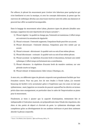   36	
  
Par	
  ailleurs,	
  le	
  phrasé	
  du	
  mouvement	
  peut	
  s’avérer	
  très	
  laborieux	
  pour	
  quelqu’un	
  qui	
  
n’est	
  familiarisé	
  ni	
  avec	
  la	
  musique,	
  ni	
  avec	
  les	
  concepts	
  dalcroziens.	
  Je	
  pense	
  que	
  les	
  
exercices	
  de	
  rythmique	
  dévolus	
  aux	
  anacrouses	
  motrices	
  sont	
  très	
  utiles	
  aux	
  danseurs	
  et	
  
peuvent	
  leur	
  offrir	
  un	
  matériel	
  incomparable.	
  	
  
	
  
Dans	
  le	
  langage	
  du	
  mouvement	
  selon	
  Laban,	
  plusieurs	
  types	
  de	
  phrasés	
  (étudiés	
  sans	
  
musique,	
  rappelons-­‐le)	
  sont	
  répertoriés	
  de	
  la	
  façon	
  suivante74	
  :	
  
1) Phrasé	
  régulier	
  :	
  la	
  qualité	
  ne	
  change	
  pas,	
  l’intensité	
  est	
  maintenue.	
  L’effort	
  temps	
  
est	
  restreint	
  à	
  la	
  sensation	
  de	
  régularité.	
  
2) Phrasé	
  croissant	
  :	
  l’intensité	
  augmente,	
  l’impulsion	
  finale	
  peut	
  être	
  un	
  accent.	
  	
  
3) Phrasé	
   décroissant	
  :	
   l’intensité	
   diminue,	
   l’impulsion	
   peut	
   être	
   initiée	
   par	
   un	
  
accent.	
  
4) Phrasé	
  croissant	
  -­‐	
  décroissant	
  :	
  la	
  qualité	
  varie	
  au	
  sein	
  d’une	
  même	
  phrase.	
  
5) Phrasé	
  décroissant	
  -­‐	
  croissant	
  :	
  la	
  qualité	
  varie	
  au	
  sein	
  d’une	
  même	
  phrase.	
  
6) Phrasé	
  accentué	
  :	
  la	
  répétition	
  d’accents	
  brefs	
  et	
  discontinus,	
  formant	
  une	
  entité	
  
rythmique.	
  L’effort	
  temps	
  est	
  fortement	
  mis	
  a	
  contribution.	
  
7) Phrasé	
   vibratoire	
  :	
   la	
   répétition	
   d’accents	
   brefs	
   de	
   manière	
   continue,	
   sur	
   une	
  
période	
  courte	
  ou	
  longue.	
  
8) Phrasé	
  rebond	
  :	
  le	
  balancement,	
  l’aller-­‐retour,	
  l’élastique,	
  etc.	
  
	
  
A	
  mon	
  avis,	
  ces	
  différents	
  types	
  de	
  phrasés	
  corporels	
  sont	
  grandement	
  facilités	
  par	
  leur	
  
évocation	
   sonore.	
   Pour	
   ma	
   part,	
   lors	
   de	
   mes	
   études	
   à	
   l’école	
   Laban,	
   j’ai	
   ressenti	
  
beaucoup	
  de	
  facilité	
  à	
  m’y	
  accoutumer	
  grâce	
  à	
  l’expérience	
  que	
  j’en	
  avais	
  en	
  tant	
  que	
  
rythmicienne	
  ;	
  mais	
  j’apprécie	
  en	
  revanche	
  de	
  pouvoir	
  aujourd’hui	
  les	
  décrire	
  en	
  termes	
  
précis	
  dans	
  mon	
  enseignement,	
  en	
  particulier	
  dans	
  le	
  cadre	
  de	
  l’improvisation	
  au	
  piano	
  
pour	
  le	
  mouvement.	
  	
  
Finalement,	
   je	
   tiens	
   à	
   ajouter	
   que	
   la	
   capacité	
   d’anticipation,	
   intimement	
   liée	
   et	
  
indispensable	
  à	
  l’exécution	
  musicale,	
  est	
  prépondérante	
  dans	
  l’étude	
  des	
  impulsions,	
  des	
  
élans	
   et	
   des	
   points	
   de	
   départ	
   et	
   d’arrivée	
   du	
   geste.	
   Le	
   rythmicien	
   développe	
   cette	
  
compétence	
  grâce	
  au	
  développement	
  de	
  son	
  audition	
  intérieure	
  et	
  peut	
  donc	
  aisément	
  
aborder	
  la	
  phrase	
  corporelle.	
  	
  
	
  	
  	
  	
  	
  	
  	
  	
  	
  	
  	
  	
  	
  	
  	
  	
  	
  	
  	
  	
  	
  	
  	
  	
  	
  	
  	
  	
  	
  	
  	
  	
  	
  	
  	
  	
  	
  	
  	
  	
  	
  	
  	
  	
  	
  	
  	
  	
  	
  	
  	
  	
  	
  	
  	
  	
  
74	
  Source	
  :	
  Vera	
  Maletic,	
  Dance	
  Dynamics	
  :	
  Effort	
  and	
  Phrasing,	
  2005,	
  p.	
  79.	
  
 