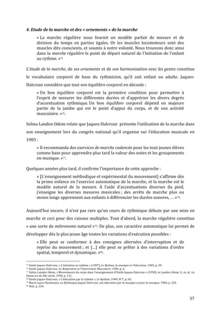   37	
  
4.	
  Etude	
  de	
  la	
  marche	
  et	
  des	
  «	
  ornements	
  »	
  de	
  la	
  marche	
  
«	
  La	
   marche	
   régulière	
   nous	
   fournit	
   un	
   modèle	
   parfait	
   de	
   mesure	
   et	
   de	
  
division	
   du	
   temps	
   en	
   parties	
   égales.	
   Or	
   les	
   muscles	
   locomoteurs	
   sont	
   des	
  
muscles	
  dits	
  conscients,	
  et	
  soumis	
  à	
  notre	
  volonté.	
  Nous	
  trouvons	
  donc	
  ainsi	
  
dans	
  la	
  marche	
  régulière	
  le	
  point	
  de	
  départ	
  naturel	
  de	
  l’initiation	
  de	
  l’enfant	
  
au	
  rythme.	
  »75	
  
	
  
L’étude	
  de	
  la	
  marche,	
  de	
  ses	
  ornements	
  et	
  de	
  son	
  harmonisation	
  avec	
  les	
  gestes	
  constitue	
  
le	
   vocabulaire	
   corporel	
   de	
   base	
   du	
   rythmicien,	
   qu’il	
   soit	
   enfant	
   ou	
   adulte.	
   Jaques-­‐
Dalcroze	
  considère	
  que	
  tout	
  son	
  équilibre	
  corporel	
  en	
  découle	
  :	
  
«	
  Un	
   bon	
   équilibre	
   corporel	
   est	
   la	
   première	
   condition	
   pour	
   permettre	
   à	
  
l’esprit	
   de	
   mesurer	
   les	
   différentes	
   durées	
   et	
   d’apprécier	
   les	
   divers	
   degrés	
  
d’accentuation	
   rythmique.	
  Un	
   bon	
   équilibre	
   corporel	
   dépend	
   en	
   majeure	
  
partie	
   de	
   la	
   jambe	
   qui	
   est	
   le	
   point	
   d’appui	
   du	
   corps,	
   et	
   de	
   son	
   activité	
  
musculaire.	
  »76.	
  
	
  
Selma	
  Landen	
  Odom	
  relate	
  que	
  Jaques-­‐Dalcroze	
  	
  présente	
  l’utilisation	
  de	
  la	
  marche	
  dans	
  
son	
   enseignement	
   lors	
   du	
   congrès	
   national	
   qu’il	
   organise	
   sur	
   l’éducation	
   musicale	
   en	
  
1905	
  :	
  
«	
  Il	
  recommanda	
  des	
  exercices	
  de	
  marche	
  cadencée	
  pour	
  les	
  tout	
  jeunes	
  élèves	
  
comme	
  base	
  pour	
  apprendre	
  plus	
  tard	
  la	
  valeur	
  des	
  notes	
  et	
  les	
  groupements	
  
en	
  musique.	
  »77.	
  
	
  
Quelques	
  années	
  plus	
  tard,	
  il	
  confirme	
  l’importance	
  de	
  cette	
  approche	
  :	
  
«	
  [L’enseignement	
  méthodique	
  et	
  expérimental	
  du	
  mouvement]	
  s’affirme	
  dès	
  
la	
  prime	
  enfance	
  en	
  l’exercice	
  automatique	
  de	
  la	
  marche,	
  et	
  la	
  marche	
  est	
  le	
  
modèle	
   naturel	
   de	
   la	
   mesure.	
   A	
   l’aide	
   d’accentuations	
   diverses	
   du	
   pied,	
  
j’enseigne	
   les	
   diverses	
   mesures	
   musicales	
  ;	
   des	
   arrêts	
   de	
   marche	
   plus	
   ou	
  
moins	
  longs	
  apprennent	
  aux	
  enfants	
  à	
  différencier	
  les	
  durées	
  sonores,	
  …	
  »78.	
  
	
  
Aujourd’hui	
  encore,	
  il	
  n’est	
  pas	
  rare	
  qu’un	
  cours	
  de	
  rythmique	
  débute	
  par	
  une	
  mise	
  en	
  
marche	
  et	
  ceci	
  pour	
  des	
  raisons	
  multiples.	
  Tout	
  d’abord,	
  la	
  marche	
  régulière	
  constitue	
  
«	
  une	
  sorte	
  de	
  métronome	
  naturel	
  »79.	
  De	
  plus,	
  son	
  caractère	
  automatique	
  lui	
  permet	
  de	
  
développer	
  dès	
  le	
  plus	
  jeune	
  âge	
  toutes	
  les	
  variations	
  d’exécution	
  possibles	
  :	
  
«	
  Elle	
   peut	
   se	
   conformer	
   à	
   des	
   consignes	
   alternées	
   d’interruption	
   et	
   de	
  
reprise	
   du	
   mouvement	
  ;	
   et	
   […]	
   elle	
   peut	
   se	
   prêter	
   à	
   des	
   variations	
   d’ordre	
  
spatial,	
  temporel	
  et	
  dynamique.	
  »80.	
  	
  
	
  	
  	
  	
  	
  	
  	
  	
  	
  	
  	
  	
  	
  	
  	
  	
  	
  	
  	
  	
  	
  	
  	
  	
  	
  	
  	
  	
  	
  	
  	
  	
  	
  	
  	
  	
  	
  	
  	
  	
  	
  	
  	
  	
  	
  	
  	
  	
  	
  	
  	
  	
  	
  	
  	
  	
  
75	
  Emile	
  Jaques-­‐Dalcroze,	
  «	
  L’initiation	
  au	
  rythme	
  »	
  (1907),	
  Le	
  Rythme,	
  la	
  musique	
  et	
  l’éducation,	
  1965,	
  p.	
  39.	
  
76	
  Emile	
  Jaques-­‐Dalcroze,	
  La	
  Respiration	
  et	
  l’Innervation	
  Musculaire,	
  1906,	
  p.	
  6.	
  
77	
  Selma	
  Landen	
  Odom,	
  «	
  Mouvements	
  du	
  corps	
  dans	
  l’enseignement	
  d’Emile	
  Jaques-­‐Dalcroze	
  »	
  (1990),	
  in	
  Landen	
  Odom,	
  S.,	
  et.	
  al.,	
  La	
  
Danse	
  art	
  du	
  XXe	
  siècle,	
  1990,	
  p.	
  131.	
  
78	
  Emile	
  Jaques-­‐Dalcroze,	
  «	
  L’éducation	
  par	
  le	
  rythme	
  »,	
  Le	
  Rythme,	
  1909,	
  N°7,	
  p.	
  65.	
  
79	
  Marie-­‐Laure	
  Bachmann,	
  La	
  Rythmique	
  Jaques-­‐Dalcroze,	
  une	
  éducation	
  par	
  la	
  musique	
  et	
  pour	
  la	
  musique,	
  1984,	
  p.	
  224.	
  
80	
  Ibid.,	
  p.	
  224.	
  
 