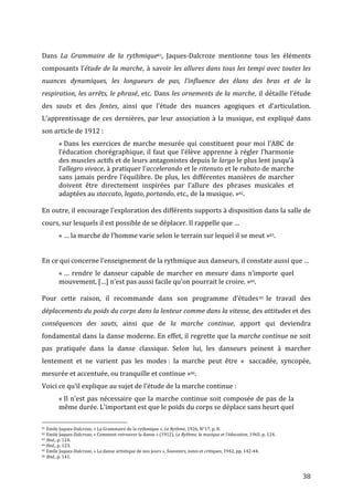   38	
  
	
  
Dans	
   La	
   Grammaire	
   de	
   la	
   rythmique81,	
   Jaques-­‐Dalcroze	
   mentionne	
   tous	
   les	
   éléments	
  
composants	
  l’étude	
  de	
  la	
  marche,	
  à	
  savoir	
  les	
  allures	
  dans	
  tous	
  les	
  tempi	
  avec	
  toutes	
  les	
  
nuances	
   dynamiques,	
   les	
   longueurs	
   de	
   pas,	
   l’influence	
   des	
   élans	
   des	
   bras	
   et	
   de	
   la	
  
respiration,	
  les	
  arrêts,	
  le	
  phrasé,	
  etc.	
  Dans	
  les	
  ornements	
  de	
  la	
  marche,	
  il	
  détaille	
  l’étude	
  
des	
   sauts	
   et	
   des	
   fentes,	
   ainsi	
   que	
   l’étude	
   des	
   nuances	
   agogiques	
   et	
   d’articulation.	
  
L’apprentissage	
  de	
  ces	
  dernières,	
  par	
  leur	
  association	
  à	
  la	
  musique,	
  est	
  expliqué	
  dans	
  
son	
  article	
  de	
  1912	
  :	
  
«	
  Dans	
  les	
  exercices	
  de	
  marche	
  mesurée	
  qui	
  constituent	
  pour	
  moi	
  l’ABC	
  de	
  
l’éducation	
  chorégraphique,	
  il	
  faut	
  que	
  l’élève	
  apprenne	
  à	
  régler	
  l’harmonie	
  
des	
  muscles	
  actifs	
  et	
  de	
  leurs	
  antagonistes	
  depuis	
  le	
  largo	
  le	
  plus	
  lent	
  jusqu’à	
  
l’allegro	
  vivace,	
  à	
  pratiquer	
  l’accelerando	
  et	
  le	
  ritenuto	
  et	
  le	
  rubato	
  de	
  marche	
  
sans	
  jamais	
  perdre	
  l’équilibre.	
  De	
  plus,	
  les	
  différentes	
  manières	
  de	
  marcher	
  
doivent	
   être	
   directement	
   inspirées	
   par	
   l’allure	
   des	
   phrases	
   musicales	
   et	
  
adaptées	
  au	
  staccato,	
  legato,	
  portando,	
  etc.,	
  de	
  la	
  musique.	
  »82.	
  
	
  
En	
  outre,	
  il	
  encourage	
  l’exploration	
  des	
  différents	
  supports	
  à	
  disposition	
  dans	
  la	
  salle	
  de	
  
cours,	
  sur	
  lesquels	
  il	
  est	
  possible	
  de	
  se	
  déplacer.	
  Il	
  rappelle	
  que	
  …	
  
«	
  …	
  la	
  marche	
  de	
  l’homme	
  varie	
  selon	
  le	
  terrain	
  sur	
  lequel	
  il	
  se	
  meut	
  »83.	
  	
  
	
  
En	
  ce	
  qui	
  concerne	
  l’enseignement	
  de	
  la	
  rythmique	
  aux	
  danseurs,	
  il	
  constate	
  aussi	
  que	
  …	
  
«	
  …	
   rendre	
   le	
   danseur	
   capable	
   de	
   marcher	
   en	
   mesure	
   dans	
   n’importe	
   quel	
  
mouvement,	
  […]	
  n’est	
  pas	
  aussi	
  facile	
  qu’on	
  pourrait	
  le	
  croire.	
  »84.	
  
	
  
Pour	
   cette	
   raison,	
   il	
   recommande	
   dans	
   son	
   programme	
   d’études85 	
  le	
   travail	
   des	
  
déplacements	
  du	
  poids	
  du	
  corps	
  dans	
  la	
  lenteur	
  comme	
  dans	
  la	
  vitesse,	
  des	
  attitudes	
  et	
  des	
  
conséquences	
   des	
   sauts,	
   ainsi	
   que	
   de	
   la	
   marche	
   continue,	
   apport	
   qui	
   deviendra	
  
fondamental	
  dans	
  la	
  danse	
  moderne.	
  En	
  effet,	
  il	
  regrette	
  que	
  la	
  marche	
  continue	
  ne	
  soit	
  	
  
pas	
   pratiquée	
   dans	
   la	
   danse	
   classique.	
   Selon	
   lui,	
   les	
   danseurs	
   peinent	
   à	
   marcher	
  
lentement	
   et	
   ne	
   varient	
   pas	
   les	
   modes	
  :	
   la	
   marche	
   peut	
   être	
   «	
  	
   saccadée,	
   syncopée,	
  
mesurée	
  et	
  accentuée,	
  ou	
  tranquille	
  et	
  continue	
  »86.	
  
Voici	
  ce	
  qu’il	
  explique	
  au	
  sujet	
  de	
  l’étude	
  de	
  la	
  marche	
  continue	
  :	
  
«	
  Il	
  n’est	
  pas	
  nécessaire	
  que	
  la	
  marche	
  continue	
  soit	
  composée	
  de	
  pas	
  de	
  la	
  
même	
  durée.	
  L’important	
  est	
  que	
  le	
  poids	
  du	
  corps	
  se	
  déplace	
  sans	
  heurt	
  quel	
  
	
  	
  	
  	
  	
  	
  	
  	
  	
  	
  	
  	
  	
  	
  	
  	
  	
  	
  	
  	
  	
  	
  	
  	
  	
  	
  	
  	
  	
  	
  	
  	
  	
  	
  	
  	
  	
  	
  	
  	
  	
  	
  	
  	
  	
  	
  	
  	
  	
  	
  	
  	
  	
  	
  	
  	
  
81	
  Emile	
  Jaques-­‐Dalcroze,	
  «	
  La	
  Grammaire	
  de	
  la	
  rythmique	
  »,	
  Le	
  Rythme,	
  1926,	
  N°17,	
  p.	
  8.	
  
82	
  Emile	
  Jaques-­‐Dalcroze,	
  «	
  Comment	
  retrouver	
  la	
  danse	
  »	
  (1912),	
  Le	
  Rythme,	
  la	
  musique	
  et	
  l’éducation,	
  1965,	
  p.	
  124.	
  
83	
  Ibid.,	
  p.	
  124.	
  
84	
  Ibid.,	
  p.	
  123.	
  
85	
  Emile	
  Jaques-­‐Dalcroze,	
  «	
  La	
  danse	
  artistique	
  de	
  nos	
  jours	
  »,	
  Souvenirs,	
  notes	
  et	
  critiques,	
  1942,	
  pp.	
  142-­‐44.	
  
86	
  Ibid.,	
  p.	
  141.	
  
 