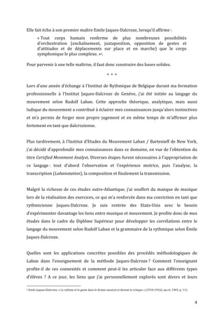   4	
  
Elle	
  fait	
  écho	
  à	
  son	
  premier	
  maître	
  Emile	
  Jaques-­‐Dalcroze,	
  lorsqu’il	
  affirme	
  :	
  	
  
«	
  Tout	
   corps	
   humain	
   renferme	
   de	
   plus	
   nombreuses	
   possibilités	
  
d'orchestration	
   (enchaînement,	
   juxtaposition,	
   opposition	
   de	
   gestes	
   et	
  
d'attitudes	
   et	
   de	
   déplacements	
   sur	
   place	
   et	
   en	
   marche)	
   que	
   le	
   corps	
  
symphonique	
  le	
  plus	
  complexe.	
  »6.	
  	
  
	
  
Pour	
  parvenir	
  à	
  une	
  telle	
  maîtrise,	
  il	
  faut	
  donc	
  construire	
  des	
  bases	
  solides.	
  
*	
  	
  *	
  	
  *	
  
Lors	
  d’une	
  année	
  d’échange	
  à	
  l’Institut	
  de	
  Rythmique	
  de	
  Belgique	
  durant	
  ma	
  formation	
  
professionnelle	
   à	
   l’Institut	
   Jaques-­‐Dalcroze	
   de	
   Genève,	
   j'ai	
   été	
   initiée	
   au	
   langage	
   du	
  
mouvement	
   selon	
   Rudolf	
   Laban.	
   Cette	
   approche	
   théorique,	
   analytique,	
   mais	
   aussi	
  
ludique	
  du	
  mouvement	
  a	
  contribué	
  à	
  éclairer	
  mes	
  connaissances	
  jusqu’alors	
  instinctives	
  
et	
   m’a	
   permis	
   de	
   forger	
   mon	
   propre	
   jugement	
   et	
   en	
   même	
   temps	
   de	
   m’affirmer	
   plus	
  
fortement	
  en	
  tant	
  que	
  dalcrozienne.	
  
	
  
Plus	
  tardivement,	
  à	
  l’Institut	
  d’Etudes	
  du	
  Mouvement	
  Laban	
  /	
  Bartenieff	
  de	
  New	
  York,	
  
j'ai	
  décidé	
  d’approfondir	
  mes	
  connaissances	
  dans	
  ce	
  domaine,	
  en	
  vue	
  de	
  l’obtention	
  du	
  
titre	
  Certified	
  Movement	
  Analyst.	
  Diverses	
  étapes	
  furent	
  nécessaires	
  à	
  l’appropriation	
  de	
  
ce	
   langage	
  :	
   tout	
   d’abord	
   l'observation	
   et	
   l'expérience	
   motrice,	
   puis	
   l'analyse,	
   la	
  
transcription	
  (Labanotation),	
  la	
  composition	
  et	
  finalement	
  la	
  transmission.	
  	
  
	
  
Malgré	
  la	
  richesse	
  de	
  ces	
  études	
  outre-­‐Atlantique,	
  j’ai	
  souffert	
  du	
  manque	
  de	
  musique	
  	
  
lors	
  de	
  la	
  réalisation	
  des	
  exercices,	
  ce	
  qui	
  m’a	
  renforcée	
  dans	
  ma	
  conviction	
  en	
  tant	
  que	
  
rythmicienne	
   Jaques-­‐Dalcroze.	
   Je	
   suis	
   rentrée	
   des	
   Etats-­‐Unis	
   avec	
   le	
   besoin	
  
d’expérimenter	
  davantage	
  les	
  liens	
  entre	
  musique	
  et	
  mouvement.	
  Je	
  profite	
  donc	
  de	
  mes	
  
études	
   dans	
   le	
   cadre	
   du	
   Diplôme	
   Supérieur	
   pour	
   développer	
   les	
   corrélations	
   entre	
   le	
  
langage	
  du	
  mouvement	
  selon	
  Rudolf	
  Laban	
  et	
  la	
  grammaire	
  de	
  la	
  rythmique	
  selon	
  Émile	
  
Jaques-­‐Dalcroze.	
  
	
  
Quelles	
   sont	
   les	
   applications	
   concrètes	
   possibles	
   des	
   procédés	
   méthodologiques	
   de	
  
Laban	
   dans	
   l’enseignement	
   de	
   la	
   méthode	
   Jaques-­‐Dalcroze	
  ?	
   Comment	
   l’enseignant	
  
profite-­‐il	
   de	
   ces	
   connexités	
   et	
   comment	
   peut-­‐il	
   les	
   articuler	
   face	
   aux	
   différents	
   types	
  
d’élèves	
   ?	
   A	
   ce	
   jour,	
   les	
   liens	
   que	
   j’ai	
   personnellement	
   explorés	
   sont	
   divers	
   et	
   leurs	
  
	
  	
  	
  	
  	
  	
  	
  	
  	
  	
  	
  	
  	
  	
  	
  	
  	
  	
  	
  	
  	
  	
  	
  	
  	
  	
  	
  	
  	
  	
  	
  	
  	
  	
  	
  	
  	
  	
  	
  	
  	
  	
  	
  	
  	
  	
  	
  	
  	
  	
  	
  	
  	
  	
  	
  	
  
6	
  Emile	
  Jaques-­‐Dalcroze,	
  «	
  Le	
  rythme	
  et	
  le	
  geste	
  dans	
  le	
  drame	
  musical	
  et	
  devant	
  la	
  critique	
  »	
  (1910-­‐1916),	
  op.cit.	
  1965,	
  p.	
  111.	
  
 