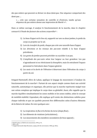   40	
  
des	
  pas	
  entiers	
  qui	
  peuvent	
  se	
  diviser	
  en	
  deux	
  demi-­‐pas.	
  Une	
  séquence	
  comportant	
  des	
  
demi-­‐pas	
  …	
  
«	
  …	
   crée	
   une	
   certaine	
   sensation	
   de	
   contrôle	
   et	
   d’entrave,	
   tandis	
   qu’une	
  
séquence	
  de	
  pas	
  entiers	
  donne	
  une	
  impression	
  de	
  liberté	
  »94.	
  
	
  
Dans	
   ce	
   même	
   ouvrage,	
   il	
   analyse	
   le	
   fonctionnement	
   de	
   la	
   marche,	
   dans	
   le	
   chapitre	
  
consacré	
  à	
  l’étude	
  des	
  facteurs	
  des	
  actions	
  corporelles95	
  :	
  
	
  
1) La	
  base	
  d’appui	
  est	
  le	
  lieu	
  où,	
  supporté	
  sur	
  une	
  ou	
  deux	
  jambes,	
  le	
  poids	
  du	
  
corps	
  se	
  projette	
  sur	
  le	
  sol.	
  
2) Lors	
  du	
  transfert	
  du	
  poids,	
  chaque	
  pas	
  crée	
  une	
  nouvelle	
  base	
  d’appui.	
  
3) Les	
   directions	
   et	
   les	
   niveaux	
   des	
   pas	
  sont	
   relatifs	
   à	
   la	
   base	
   d’appui	
  
précédente.	
  
4) Les	
  gestes	
  de	
  jambes	
  peuvent	
  précéder	
  ou	
  succéder	
  à	
  un	
  pas.	
  
5) L’amplitude	
   des	
   pas	
  varie	
   selon	
   leur	
   largeur	
   ou	
   leur	
   grandeur.	
   Les	
   pas	
  
n’agrandissent	
  ni	
  ne	
  rétrécissent	
  la	
  kinesphère,	
  mais	
  ils	
  entraînent	
  l’espace	
  
personnel	
  à	
  s’introduire	
  dans	
  l’espace	
  général.	
  
6) Les	
  sauts	
  et	
  la	
  durée	
  de	
  l’élévation	
  s’observent	
  dans	
  l’élévation	
  du	
  corps	
  à	
  
partir	
  du	
  sol.	
  
	
  
Irmgard	
  Bartenieff,	
  élève	
  de	
  Laban,	
  applique	
  le	
  langage	
  du	
  mouvement	
  à	
  l’analyse	
  du	
  
fonctionnement	
  de	
  la	
  marche96.	
  Partant	
  de	
  son	
  aspect	
  simple	
  comme	
  étant	
  une	
  activité	
  
naturelle,	
  automatique	
  et	
  organique,	
  elle	
  précise	
  que	
  la	
  marche	
  représente	
  malgré	
  tout	
  
une	
  action	
  complexe	
  qui	
  implique	
  le	
  corps	
  dans	
  sa	
  globalité.	
  Aussi,	
  elle	
  rappelle	
  que	
  la	
  
marche	
  équilibre	
  simultanément	
  les	
  zones	
  mobiles	
  et	
  les	
  zones	
  stables,	
  selon	
  le	
  concept	
  
de	
  mobilité-­‐stabilité.	
  Cependant,	
  elle	
  explique	
  qu’il	
  existe	
  des	
  distinctions	
  subtiles	
  pour	
  
chaque	
  individu	
  et	
  que	
  ces	
  qualités	
  peuvent	
  être	
  différenciées	
  selon	
  d’autres	
  éléments	
  
de	
  la	
  théorie	
  de	
  Laban.	
  En	
  voici	
  quelques	
  uns	
  :	
  
	
  
1) La	
  respiration,	
  le	
  flux	
  et	
  la	
  forme	
  du	
  torse	
  (shape	
  flow)	
  ;	
  
2) Les	
  éléments	
  de	
  rotations	
  (articulations)	
  ;	
  
3) Les	
  mouvements	
  des	
  membres	
  secondaires	
  (le	
  bras	
  opposé)	
  ;	
  
	
  	
  	
  	
  	
  	
  	
  	
  	
  	
  	
  	
  	
  	
  	
  	
  	
  	
  	
  	
  	
  	
  	
  	
  	
  	
  	
  	
  	
  	
  	
  	
  	
  	
  	
  	
  	
  	
  	
  	
  	
  	
  	
  	
  	
  	
  	
  	
  	
  	
  	
  	
  	
  	
  	
  	
  
94	
  Rudolf	
  Laban,	
  La	
  Maîtrise	
  du	
  mouvement,	
  1994,	
  p.	
  91.	
  
95	
  Ibid.,	
  p.	
  56	
  
96	
  Irmgard	
  Bartenieff,	
  Body	
  Movement,	
  coping	
  with	
  the	
  environment,	
  1980,	
  pp.	
  205ss.	
  
 